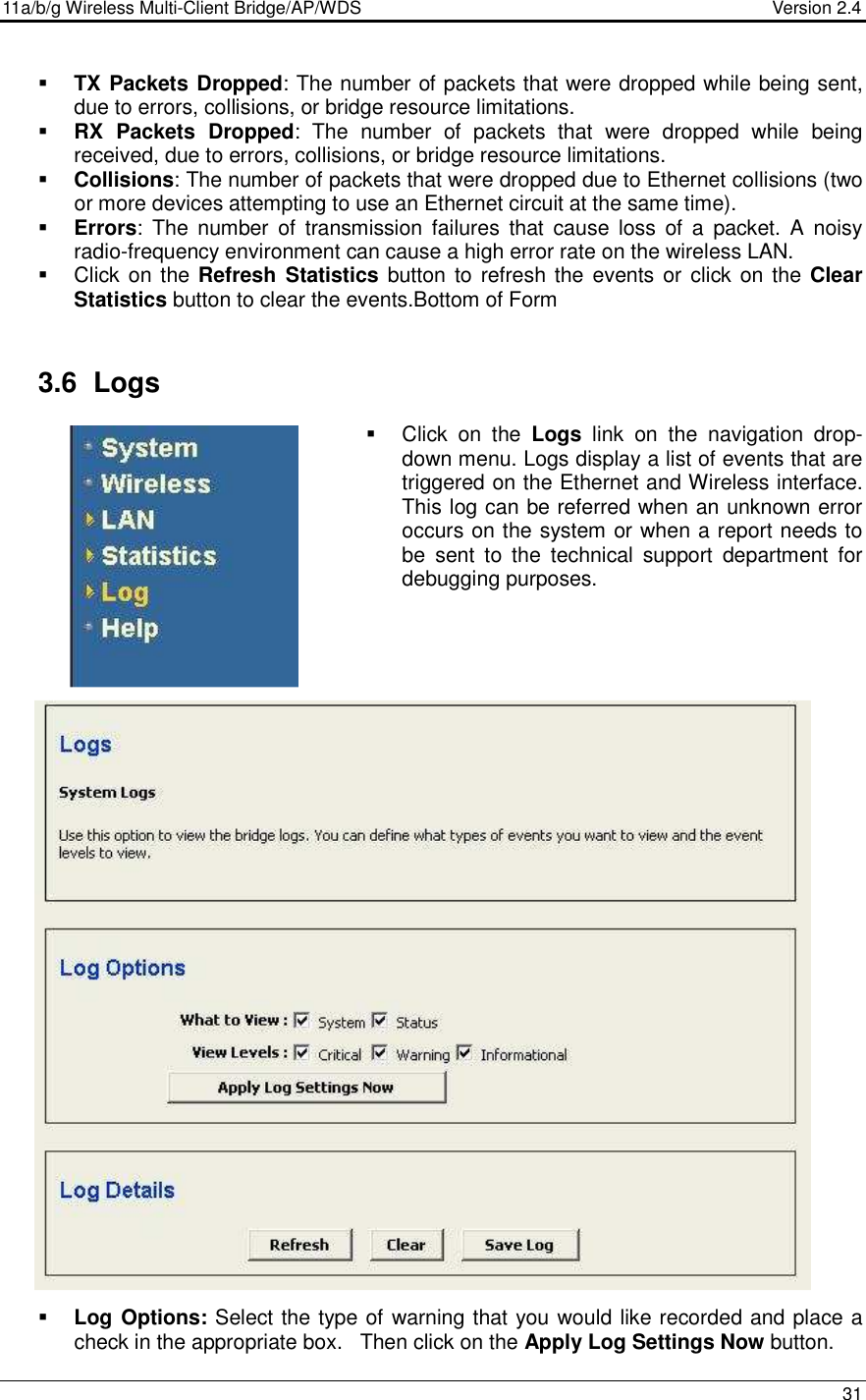 11a/b/g Wireless Multi-Client Bridge/AP/WDS                                  Version 2.4    31    TX Packets Dropped: The number of packets that were dropped while being sent, due to errors, collisions, or bridge resource limitations.   RX  Packets  Dropped:  The  number  of  packets  that  were  dropped  while  being received, due to errors, collisions, or bridge resource limitations.   Collisions: The number of packets that were dropped due to Ethernet collisions (two or more devices attempting to use an Ethernet circuit at the same time).   Errors:  The  number  of  transmission  failures  that  cause  loss  of  a  packet.  A  noisy radio-frequency environment can cause a high error rate on the wireless LAN.    Click on the Refresh  Statistics button to refresh the  events or  click on the Clear Statistics button to clear the events.Bottom of Form   3.6  Logs   Click  on  the  Logs  link  on  the  navigation  drop-down menu. Logs display a list of events that are triggered on the Ethernet and Wireless interface. This log can be referred when an unknown error occurs on the system or when a report needs to be  sent  to  the  technical  support  department  for debugging purposes.                               Log Options: Select the type of warning that you would like recorded and place a check in the appropriate box.   Then click on the Apply Log Settings Now button.   