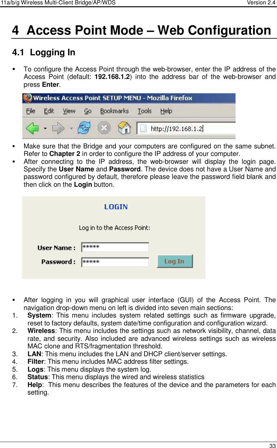 11a/b/g Wireless Multi-Client Bridge/AP/WDS                                  Version 2.4    33  4  Access Point Mode – Web Configuration  4.1  Logging In    To configure the Access Point through the web-browser, enter the IP address of the Access  Point  (default:  192.168.1.2)  into  the  address  bar  of  the  web-browser  and press Enter.          Make sure that the Bridge and your computers are configured on the same subnet. Refer to Chapter 2 in order to configure the IP address of your computer.  After  connecting  to  the  IP  address,  the  web-browser  will  display  the  login  page. Specify the User Name and Password. The device does not have a User Name and password configured by default, therefore please leave the password field blank and then click on the Login button.                  After  logging  in  you  will  graphical  user  interface  (GUI)  of  the  Access  Point.  The navigation drop-down menu on left is divided into seven main sections: 1.  System:  This menu  includes  system  related  settings  such  as  firmware  upgrade, reset to factory defaults, system date/time configuration and configuration wizard.  2.  Wireless: This menu includes the settings such as network visibility, channel, data rate, and security. Also included are advanced wireless settings such as wireless MAC clone and RTS/fragmentation threshold.  3.  LAN: This menu includes the LAN and DHCP client/server settings.  4.  Filter: This menu includes MAC address filter settings. 5.  Logs: This menu displays the system log.  6.  Status: This menu displays the wired and wireless statistics 7.  Help:  This menu describes the features of the device and the parameters for each setting.     