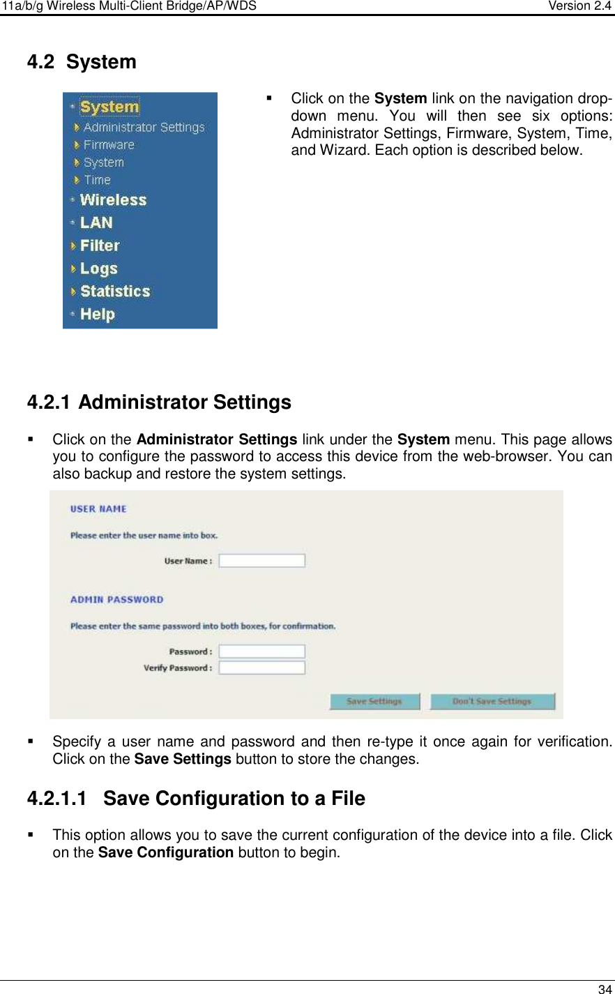11a/b/g Wireless Multi-Client Bridge/AP/WDS                                  Version 2.4    34   4.2  System    Click on the System link on the navigation drop-down  menu.  You  will  then  see  six  options: Administrator Settings, Firmware, System, Time, and Wizard. Each option is described below.               4.2.1 Administrator Settings   Click on the Administrator Settings link under the System menu. This page allows you to configure the password to access this device from the web-browser. You can also backup and restore the system settings.                Specify a user name and password and then re-type it  once again for verification. Click on the Save Settings button to store the changes.   4.2.1.1  Save Configuration to a File   This option allows you to save the current configuration of the device into a file. Click on the Save Configuration button to begin.         