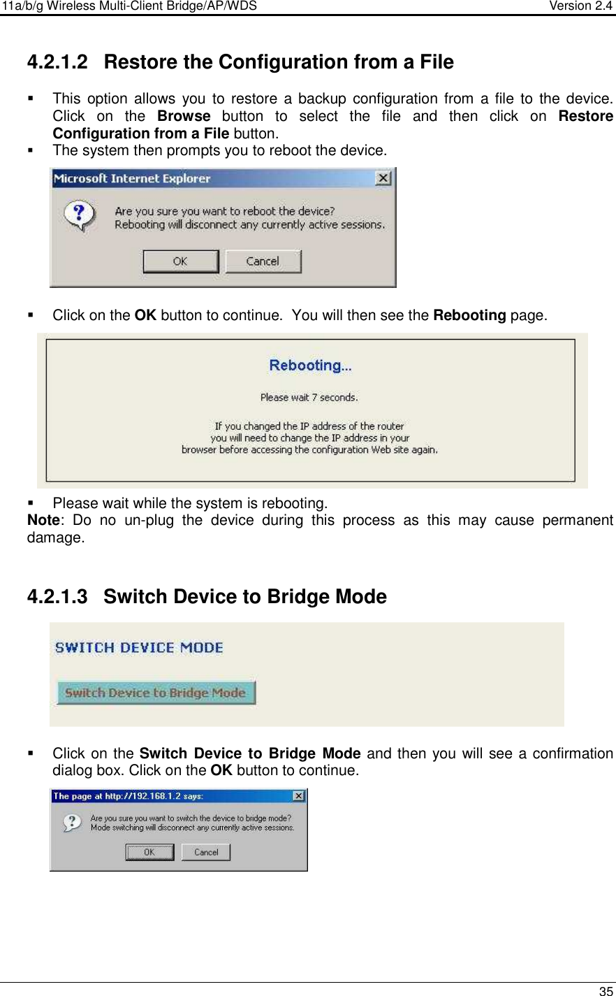 11a/b/g Wireless Multi-Client Bridge/AP/WDS                                  Version 2.4    35  4.2.1.2  Restore the Configuration from a File   This  option allows  you to restore  a  backup configuration from  a file  to the device. Click  on  the  Browse  button  to  select  the  file  and  then  click  on  Restore Configuration from a File button.  The system then prompts you to reboot the device.             Click on the OK button to continue.  You will then see the Rebooting page.              Please wait while the system is rebooting.  Note:  Do  no  un-plug  the  device  during  this  process  as  this  may  cause  permanent damage.    4.2.1.3  Switch Device to Bridge Mode          Click on the Switch Device to Bridge Mode and then you will see a confirmation dialog box. Click on the OK button to continue.      