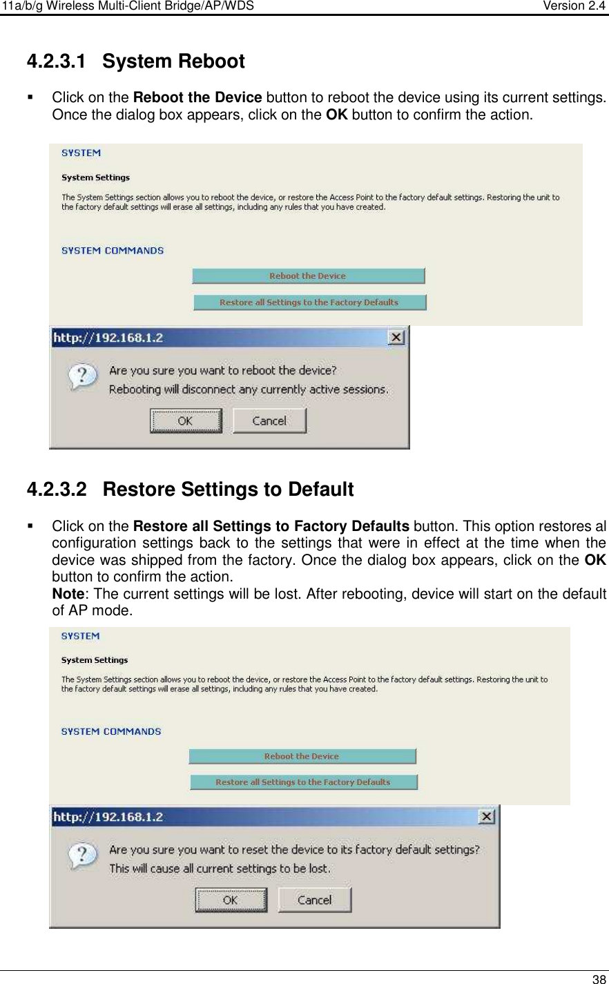 11a/b/g Wireless Multi-Client Bridge/AP/WDS                                  Version 2.4    38  4.2.3.1  System Reboot   Click on the Reboot the Device button to reboot the device using its current settings. Once the dialog box appears, click on the OK button to confirm the action.                       4.2.3.2  Restore Settings to Default   Click on the Restore all Settings to Factory Defaults button. This option restores al configuration settings back to the settings that were in effect at the time when the device was shipped from the factory. Once the dialog box appears, click on the OK button to confirm the action.   Note: The current settings will be lost. After rebooting, device will start on the default of AP mode.                        