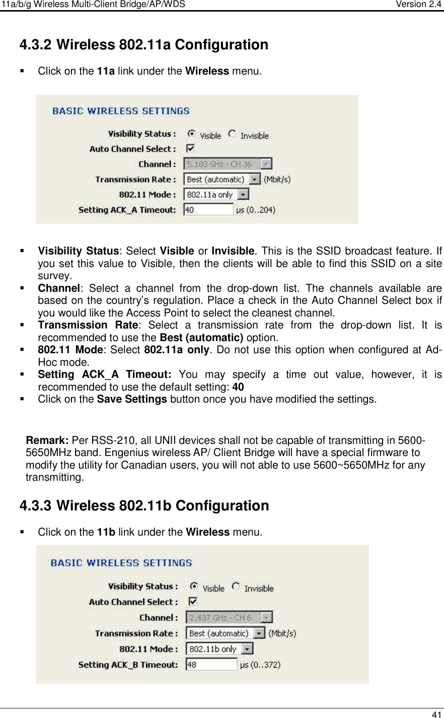 11a/b/g Wireless Multi-Client Bridge/AP/WDS                                  Version 2.4    41  4.3.2 Wireless 802.11a Configuration   Click on the 11a link under the Wireless menu.                Visibility Status: Select Visible or Invisible. This is the SSID broadcast feature. If you set this value to Visible, then the clients will be able to find this SSID on a site survey.    Channel:  Select  a  channel  from  the  drop-down  list.  The  channels  available  are based on the country’s regulation. Place a check in the Auto Channel Select box if you would like the Access Point to select the cleanest channel.  Transmission  Rate:  Select  a  transmission  rate  from  the  drop-down  list.  It  is recommended to use the Best (automatic) option.    802.11 Mode: Select 802.11a only. Do not use this option when configured at Ad-Hoc mode.  Setting  ACK_A Timeout:  You  may  specify  a  time  out  value,  however,  it  is recommended to use the default setting: 40     Click on the Save Settings button once you have modified the settings.  Remark: Per RSS-210, all UNII devices shall not be capable of transmitting in 5600-5650MHz band. Engenius wireless AP/ Client Bridge will have a special firmware to modify the utility for Canadian users, you will not able to use 5600~5650MHz for any transmitting.  4.3.3 Wireless 802.11b Configuration   Click on the 11b link under the Wireless menu.                 