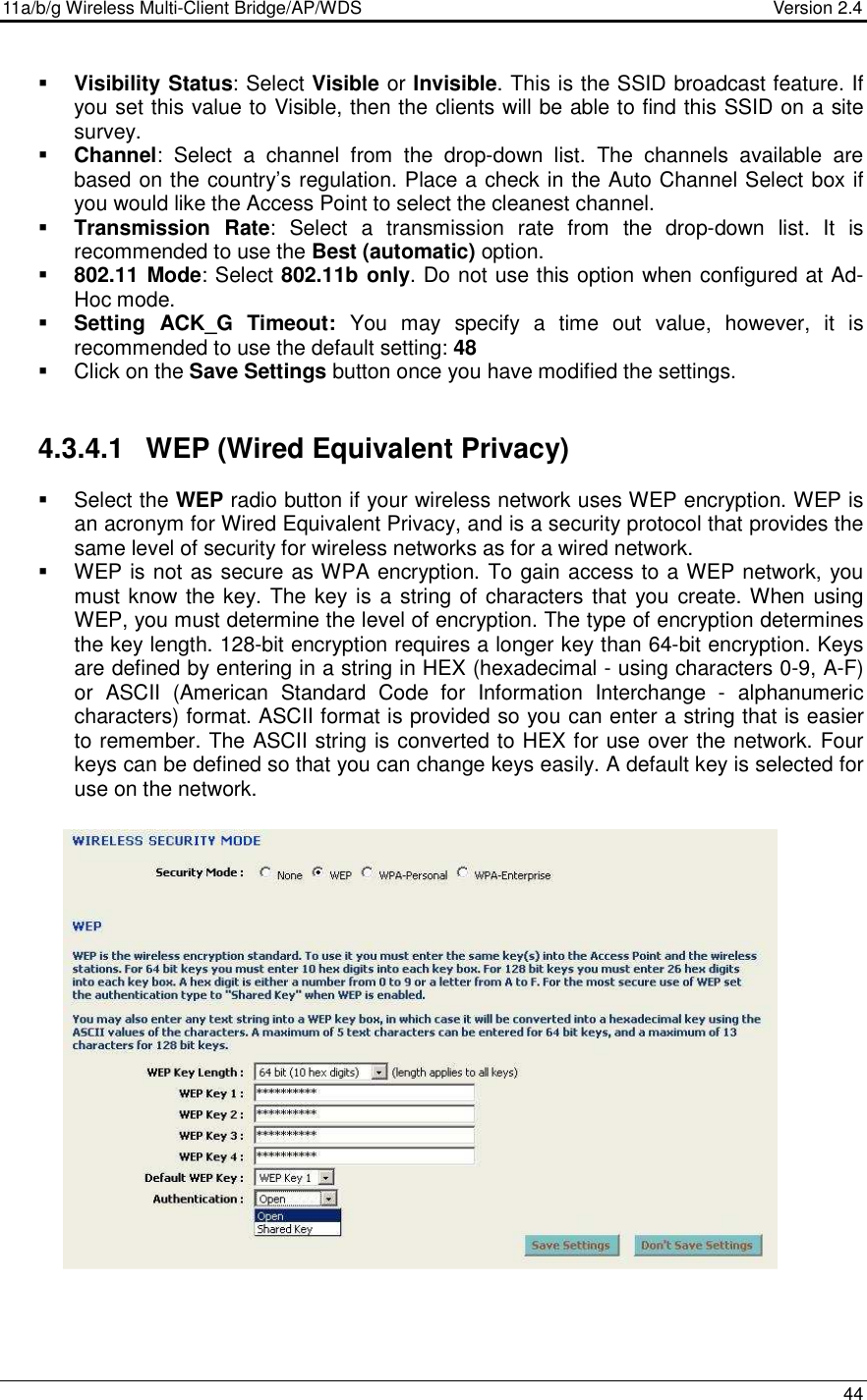 11a/b/g Wireless Multi-Client Bridge/AP/WDS                                  Version 2.4    44   Visibility Status: Select Visible or Invisible. This is the SSID broadcast feature. If you set this value to Visible, then the clients will be able to find this SSID on a site survey.    Channel:  Select  a  channel  from  the  drop-down  list.  The  channels  available  are based on the country’s regulation. Place a check in the Auto Channel Select box if you would like the Access Point to select the cleanest channel.  Transmission  Rate:  Select  a  transmission  rate  from  the  drop-down  list.  It  is recommended to use the Best (automatic) option.    802.11 Mode: Select 802.11b only. Do not use this option when configured at Ad-Hoc mode.  Setting  ACK_G Timeout:  You  may  specify  a  time  out  value,  however,  it  is recommended to use the default setting: 48     Click on the Save Settings button once you have modified the settings.   4.3.4.1  WEP (Wired Equivalent Privacy)   Select the WEP radio button if your wireless network uses WEP encryption. WEP is an acronym for Wired Equivalent Privacy, and is a security protocol that provides the same level of security for wireless networks as for a wired network.   WEP is not as secure as WPA encryption. To gain access to a WEP network, you must know the key. The key is a string of characters that you create. When using WEP, you must determine the level of encryption. The type of encryption determines the key length. 128-bit encryption requires a longer key than 64-bit encryption. Keys are defined by entering in a string in HEX (hexadecimal - using characters 0-9, A-F) or  ASCII  (American  Standard  Code  for  Information  Interchange  -  alphanumeric characters) format. ASCII format is provided so you can enter a string that is easier to remember. The ASCII string is converted to HEX for use over the network. Four keys can be defined so that you can change keys easily. A default key is selected for use on the network.                       