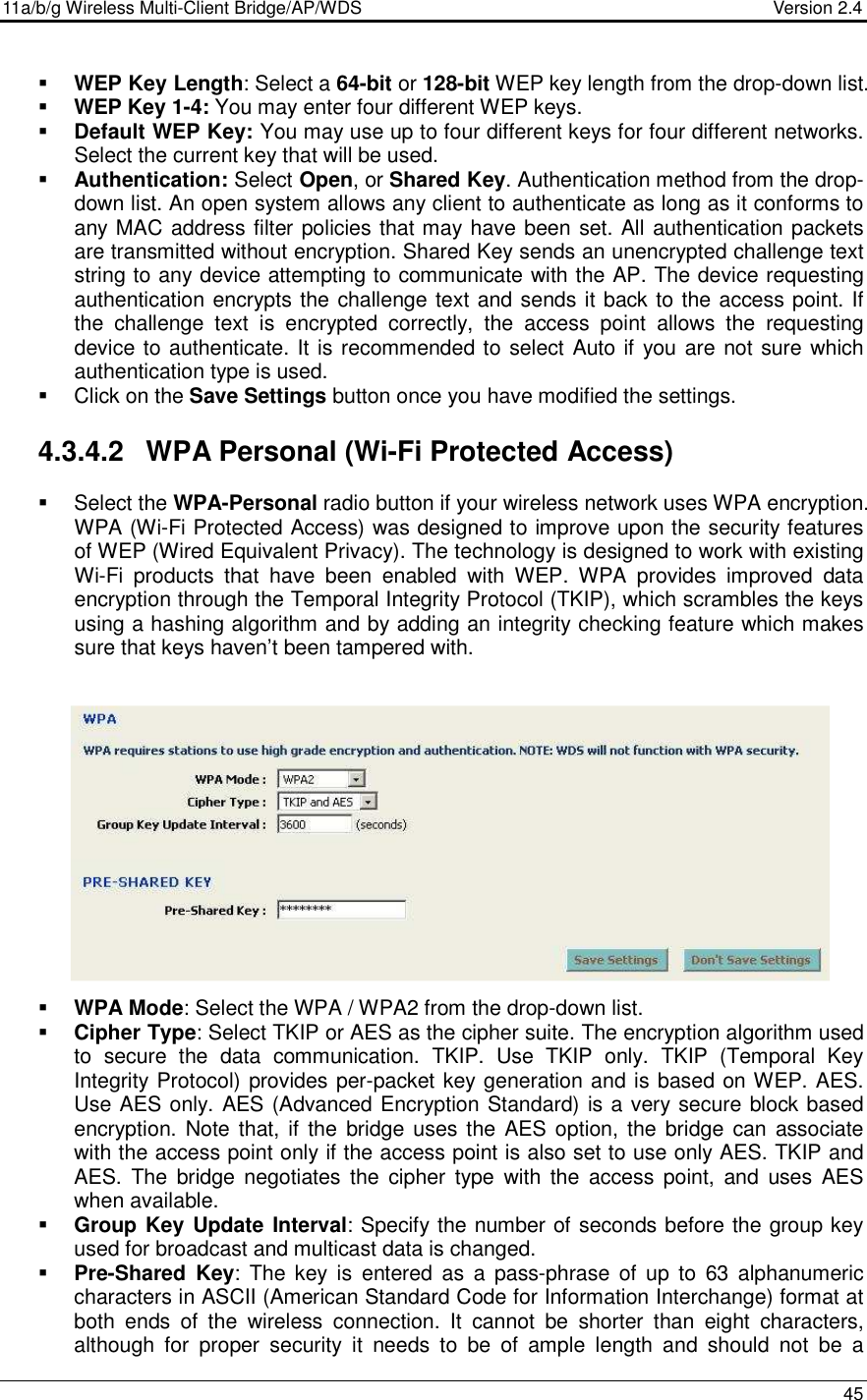 11a/b/g Wireless Multi-Client Bridge/AP/WDS                                  Version 2.4    45   WEP Key Length: Select a 64-bit or 128-bit WEP key length from the drop-down list.   WEP Key 1-4: You may enter four different WEP keys.   Default WEP Key: You may use up to four different keys for four different networks. Select the current key that will be used.   Authentication: Select Open, or Shared Key. Authentication method from the drop-down list. An open system allows any client to authenticate as long as it conforms to any MAC address filter policies that may have been set. All authentication packets are transmitted without encryption. Shared Key sends an unencrypted challenge text string to any device attempting to communicate with the AP. The device requesting authentication encrypts the challenge text and sends it back to the access point. If the  challenge  text  is  encrypted  correctly,  the  access  point  allows  the  requesting device to authenticate. It is recommended to select Auto if you are not sure which authentication type is used.   Click on the Save Settings button once you have modified the settings.  4.3.4.2  WPA Personal (Wi-Fi Protected Access)   Select the WPA-Personal radio button if your wireless network uses WPA encryption. WPA (Wi-Fi Protected Access) was designed to improve upon the security features of WEP (Wired Equivalent Privacy). The technology is designed to work with existing Wi-Fi  products  that  have  been  enabled  with  WEP.  WPA  provides  improved  data encryption through the Temporal Integrity Protocol (TKIP), which scrambles the keys using a hashing algorithm and by adding an integrity checking feature which makes sure that keys haven’t been tampered with.                 WPA Mode: Select the WPA / WPA2 from the drop-down list.    Cipher Type: Select TKIP or AES as the cipher suite. The encryption algorithm used to  secure  the  data  communication.  TKIP.  Use  TKIP  only.  TKIP  (Temporal  Key Integrity Protocol) provides per-packet key generation and is based on WEP. AES. Use AES only. AES (Advanced Encryption Standard) is a very secure block based encryption. Note that, if  the  bridge uses the AES option, the bridge  can associate with the access point only if the access point is also set to use only AES. TKIP and AES.  The  bridge negotiates  the  cipher  type  with the  access  point,  and  uses  AES when available.   Group Key Update Interval: Specify the number of seconds before the group key used for broadcast and multicast data is changed.   Pre-Shared  Key:  The  key  is  entered  as  a  pass-phrase  of  up  to  63  alphanumeric characters in ASCII (American Standard Code for Information Interchange) format at both  ends  of  the  wireless  connection.  It  cannot  be  shorter  than  eight  characters, although  for  proper  security  it  needs  to  be  of  ample  length  and  should  not  be  a  