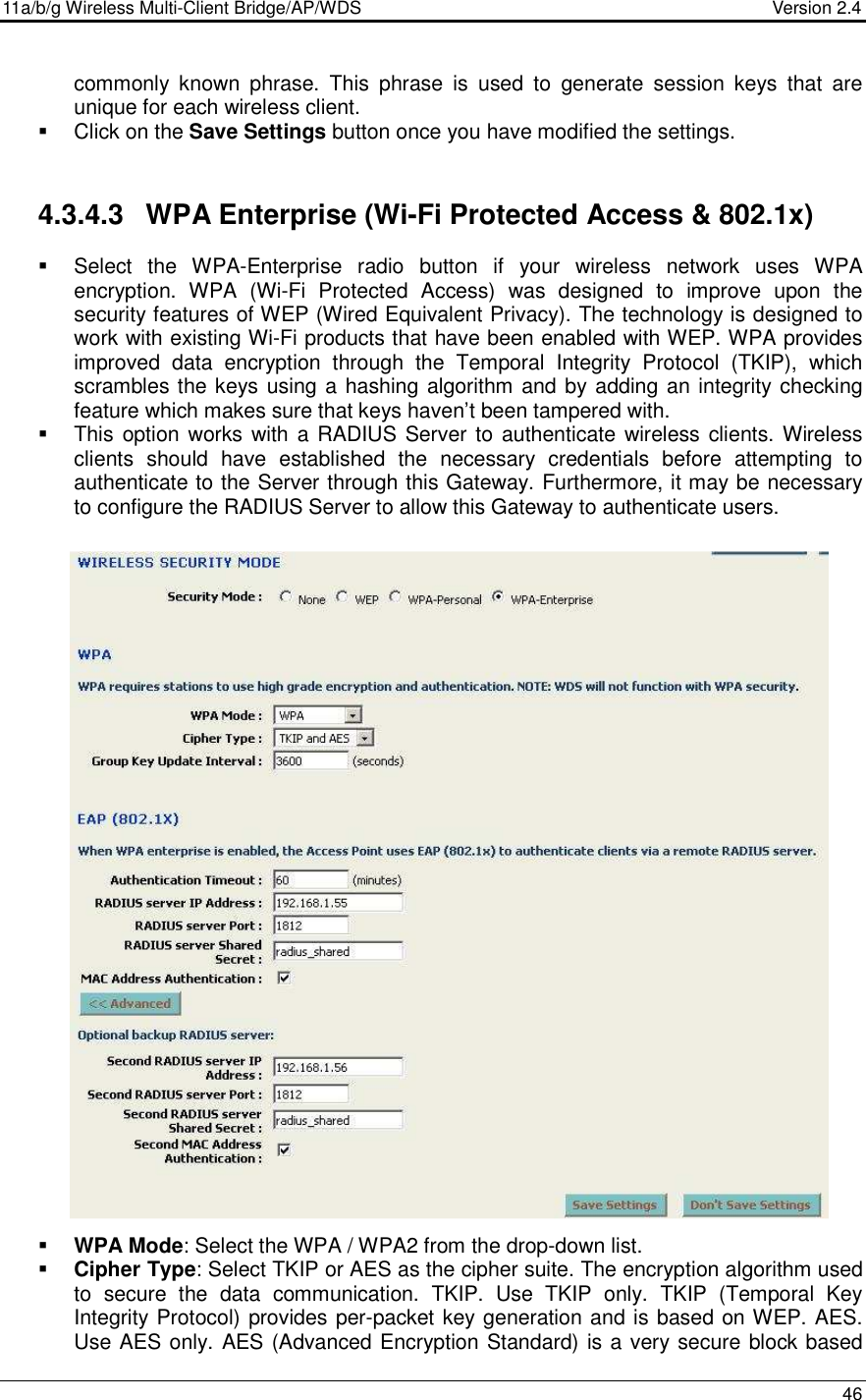 11a/b/g Wireless Multi-Client Bridge/AP/WDS                                  Version 2.4    46  commonly  known  phrase.  This  phrase  is  used  to  generate  session  keys  that  are unique for each wireless client.    Click on the Save Settings button once you have modified the settings.   4.3.4.3  WPA Enterprise (Wi-Fi Protected Access &amp; 802.1x)   Select  the  WPA-Enterprise  radio  button  if  your  wireless  network  uses  WPA encryption.  WPA  (Wi-Fi  Protected  Access)  was  designed  to  improve  upon  the security features of WEP (Wired Equivalent Privacy). The technology is designed to work with existing Wi-Fi products that have been enabled with WEP. WPA provides improved  data  encryption  through  the  Temporal  Integrity  Protocol  (TKIP),  which scrambles the keys using a hashing algorithm and by adding an integrity checking feature which makes sure that keys haven’t been tampered with.    This option works with a RADIUS Server to authenticate wireless clients. Wireless clients  should  have  established  the  necessary  credentials  before  attempting  to authenticate to the Server through this Gateway. Furthermore, it may be necessary to configure the RADIUS Server to allow this Gateway to authenticate users.                             WPA Mode: Select the WPA / WPA2 from the drop-down list.    Cipher Type: Select TKIP or AES as the cipher suite. The encryption algorithm used to  secure  the  data  communication.  TKIP.  Use  TKIP  only.  TKIP  (Temporal  Key Integrity Protocol) provides per-packet key generation and is based on WEP. AES. Use AES only. AES (Advanced Encryption Standard) is a very secure block based  