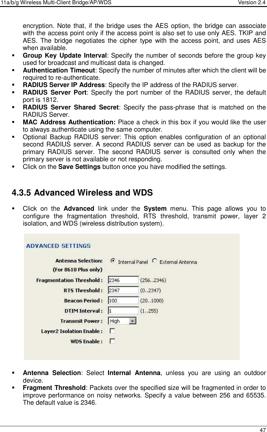 11a/b/g Wireless Multi-Client Bridge/AP/WDS                                  Version 2.4    47  encryption. Note that, if  the  bridge uses the AES option, the bridge  can associate with the access point only if the access point is also set to use only AES. TKIP and AES.  The  bridge negotiates  the  cipher  type  with the  access  point,  and  uses  AES when available.   Group Key Update Interval: Specify the number of seconds before the group key used for broadcast and multicast data is changed.   Authentication Timeout: Specify the number of minutes after which the client will be required to re-authenticate.   RADIUS Server IP Address: Specify the IP address of the RADIUS server.    RADIUS  Server  Port: Specify the port  number of the RADIUS server, the default port is 1812.  RADIUS  Server  Shared  Secret:  Specify  the  pass-phrase  that  is  matched  on  the RADIUS Server.   MAC Address Authentication: Place a check in this box if you would like the user to always authenticate using the same computer.    Optional  Backup RADIUS  server:  This  option  enables  configuration  of  an  optional second RADIUS server. A second RADIUS server  can  be used as backup for the primary  RADIUS  server.  The  second  RADIUS  server  is  consulted  only  when  the primary server is not available or not responding.    Click on the Save Settings button once you have modified the settings.  4.3.5 Advanced Wireless and WDS   Click  on  the  Advanced  link  under  the  System  menu.  This  page  allows  you  to configure  the  fragmentation  threshold,  RTS  threshold,  transmit  power,  layer  2 isolation, and WDS (wireless distribution system).                    Antenna  Selection:  Select  Internal  Antenna,  unless  you  are  using  an  outdoor device.    Fragment Threshold: Packets over the specified size will be fragmented in order to improve performance on noisy networks. Specify a value between 256 and 65535. The default value is 2346.    