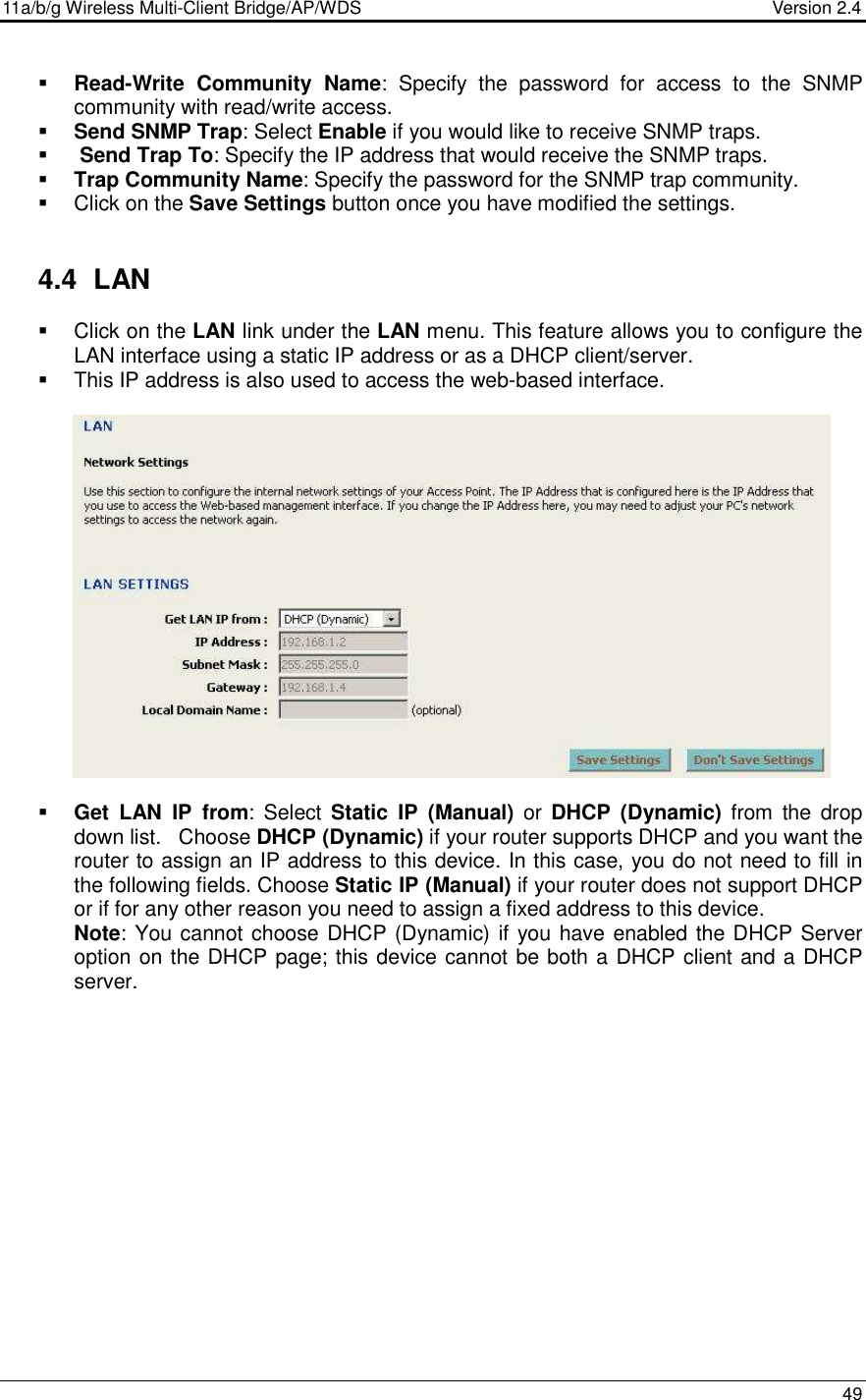 11a/b/g Wireless Multi-Client Bridge/AP/WDS                                  Version 2.4    49   Read-Write  Community  Name:  Specify  the  password  for  access  to  the  SNMP community with read/write access.   Send SNMP Trap: Select Enable if you would like to receive SNMP traps.     Send Trap To: Specify the IP address that would receive the SNMP traps.  Trap Community Name: Specify the password for the SNMP trap community.    Click on the Save Settings button once you have modified the settings.   4.4  LAN    Click on the LAN link under the LAN menu. This feature allows you to configure the LAN interface using a static IP address or as a DHCP client/server.     This IP address is also used to access the web-based interface.                    Get  LAN  IP  from: Select  Static  IP  (Manual)  or  DHCP  (Dynamic)  from  the  drop down list.   Choose DHCP (Dynamic) if your router supports DHCP and you want the router to assign an IP address to this device. In this case, you do not need to fill in the following fields. Choose Static IP (Manual) if your router does not support DHCP or if for any other reason you need to assign a fixed address to this device.  Note: You cannot choose DHCP (Dynamic) if you have enabled the DHCP Server option on the DHCP page; this device cannot be both a DHCP client and a DHCP server.  