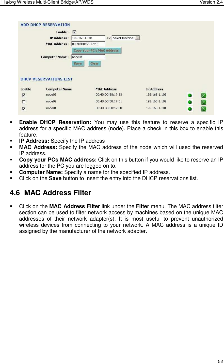 11a/b/g Wireless Multi-Client Bridge/AP/WDS                                  Version 2.4    52                   Enable  DHCP  Reservation:  You  may  use  this  feature  to  reserve  a  specific  IP address for a specific MAC address (node). Place a check in this box to enable this feature.   IP Address: Specify the IP address  MAC  Address: Specify the MAC address of the node which will used the reserved IP address.   Copy your PCs MAC address: Click on this button if you would like to reserve an IP address for the PC you are logged on to.  Computer Name: Specify a name for the specified IP address.   Click on the Save button to insert the entry into the DHCP reservations list.    4.6  MAC Address Filter   Click on the MAC Address Filter link under the Filter menu. The MAC address filter section can be used to filter network access by machines based on the unique MAC addresses  of  their  network  adapter(s).  It  is  most  useful  to  prevent  unauthorized wireless devices from connecting to  your  network.  A MAC  address is a unique ID assigned by the manufacturer of the network adapter.  