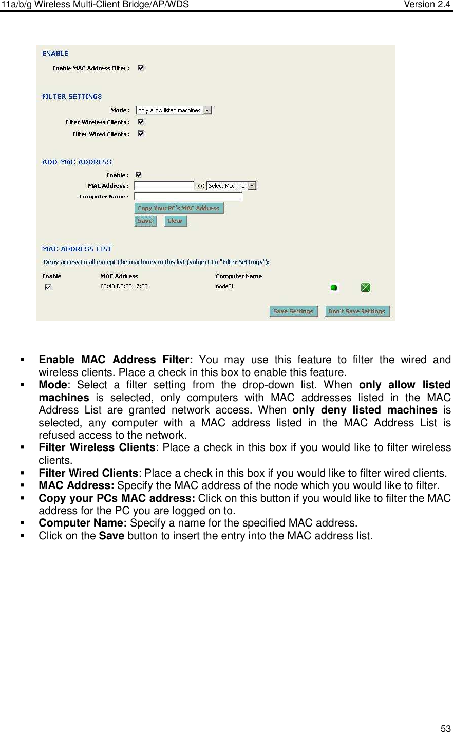 11a/b/g Wireless Multi-Client Bridge/AP/WDS                                  Version 2.4    53                         Enable  MAC  Address  Filter:  You  may  use  this  feature  to  filter  the  wired  and wireless clients. Place a check in this box to enable this feature.   Mode:  Select  a  filter  setting  from  the  drop-down  list.  When  only  allow  listed machines  is  selected,  only  computers  with  MAC  addresses  listed  in  the  MAC Address  List  are  granted  network  access.  When  only  deny  listed  machines  is selected,  any  computer  with  a  MAC  address  listed  in  the  MAC  Address  List  is refused access to the network.  Filter Wireless Clients: Place a check in this box if you would like to filter wireless clients.   Filter Wired Clients: Place a check in this box if you would like to filter wired clients.    MAC Address: Specify the MAC address of the node which you would like to filter.   Copy your PCs MAC address: Click on this button if you would like to filter the MAC address for the PC you are logged on to.  Computer Name: Specify a name for the specified MAC address.   Click on the Save button to insert the entry into the MAC address list.        