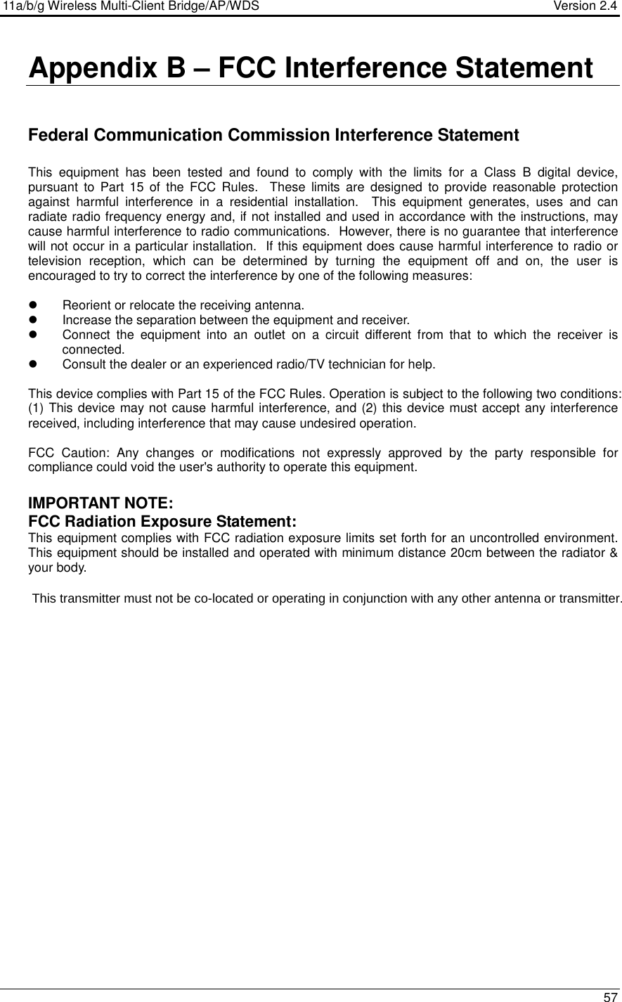 11a/b/g Wireless Multi-Client Bridge/AP/WDS                                  Version 2.4    57  Appendix B – FCC Interference Statement   Federal Communication Commission Interference Statement  This  equipment  has  been  tested  and  found  to  comply  with  the  limits  for  a  Class  B  digital  device, pursuant  to  Part  15  of  the  FCC  Rules.    These  limits  are  designed  to  provide  reasonable  protection against  harmful  interference  in  a  residential  installation.    This  equipment  generates,  uses  and  can radiate radio frequency energy and, if not installed and used in accordance with the instructions, may cause harmful interference to radio communications.  However, there is no guarantee that interference will not occur in a particular installation.  If this equipment does cause harmful interference to radio or television  reception,  which  can  be  determined  by  turning  the  equipment  off  and  on,  the  user  is encouraged to try to correct the interference by one of the following measures:    Reorient or relocate the receiving antenna.   Increase the separation between the equipment and receiver.   Connect  the  equipment  into  an  outlet  on  a  circuit  different  from  that  to  which  the  receiver  is connected.   Consult the dealer or an experienced radio/TV technician for help.  This device complies with Part 15 of the FCC Rules. Operation is subject to the following two conditions: (1) This device may not cause harmful interference, and (2) this device must accept any interference received, including interference that may cause undesired operation.  FCC  Caution:  Any  changes  or  modifications  not  expressly  approved  by  the  party  responsible  for compliance could void the user&apos;s authority to operate this equipment.  IMPORTANT NOTE: FCC Radiation Exposure Statement: This equipment complies with FCC radiation exposure limits set forth for an uncontrolled environment. This equipment should be installed and operated with minimum distance 20cm between the radiator &amp; your body.                     This transmitter must not be co-located or operating in conjunction with any other antenna or transmitter.       