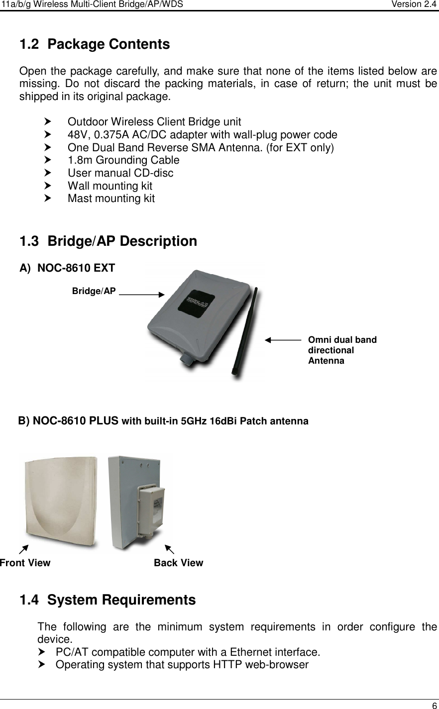 11a/b/g Wireless Multi-Client Bridge/AP/WDS                                  Version 2.4    6  1.2  Package Contents Open the package carefully, and make sure that none of the items listed below are missing. Do not discard  the  packing materials, in  case  of  return; the unit must  be shipped in its original package.    Outdoor Wireless Client Bridge unit   48V, 0.375A AC/DC adapter with wall-plug power code   One Dual Band Reverse SMA Antenna. (for EXT only)   1.8m Grounding Cable   User manual CD-disc   Wall mounting kit   Mast mounting kit  1.3  Bridge/AP Description A)  NOC-8610 EXT             B) NOC-8610 PLUS with built-in 5GHz 16dBi Patch antenna       1.4  System Requirements The  following  are  the  minimum  system  requirements  in  order  configure  the device.    PC/AT compatible computer with a Ethernet interface.   Operating system that supports HTTP web-browser  Bridge/AP Omni dual band directional Antenna Front View  Back View  