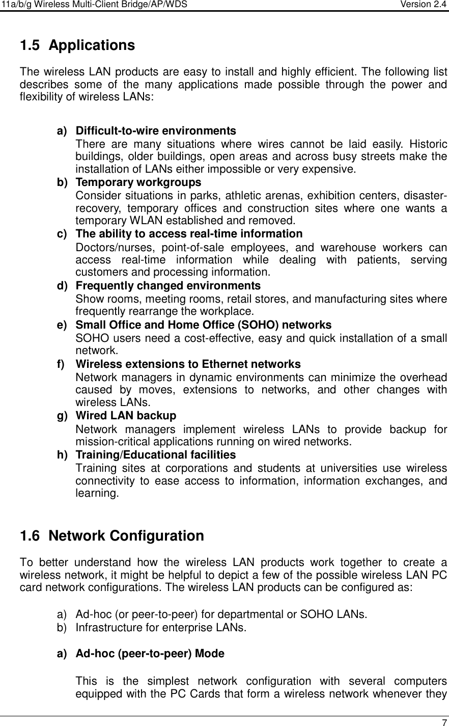 11a/b/g Wireless Multi-Client Bridge/AP/WDS                                  Version 2.4    7  1.5  Applications The wireless LAN products are easy to install and highly efficient. The following list describes  some  of  the  many  applications  made  possible  through  the  power  and flexibility of wireless LANs:   a)  Difficult-to-wire environments There  are  many  situations  where  wires  cannot  be  laid  easily.  Historic buildings, older buildings, open areas and across busy streets make the installation of LANs either impossible or very expensive. b)  Temporary workgroups Consider situations in parks, athletic arenas, exhibition centers, disaster-recovery,  temporary  offices  and  construction  sites  where  one  wants  a temporary WLAN established and removed. c)  The ability to access real-time information Doctors/nurses,  point-of-sale  employees,  and  warehouse  workers  can access  real-time  information  while  dealing  with  patients,  serving customers and processing information. d)  Frequently changed environments Show rooms, meeting rooms, retail stores, and manufacturing sites where frequently rearrange the workplace. e)  Small Office and Home Office (SOHO) networks SOHO users need a cost-effective, easy and quick installation of a small network. f)  Wireless extensions to Ethernet networks Network managers in dynamic environments can minimize the overhead caused  by  moves,  extensions  to  networks,  and  other  changes  with wireless LANs. g)  Wired LAN backup Network  managers  implement  wireless  LANs  to  provide  backup  for mission-critical applications running on wired networks. h)  Training/Educational facilities Training  sites  at  corporations  and  students  at  universities  use  wireless connectivity  to  ease  access  to  information, information  exchanges,  and learning.   1.6  Network Configuration To  better  understand  how  the  wireless  LAN  products  work  together  to  create  a wireless network, it might be helpful to depict a few of the possible wireless LAN PC card network configurations. The wireless LAN products can be configured as:  a)  Ad-hoc (or peer-to-peer) for departmental or SOHO LANs. b)  Infrastructure for enterprise LANs.  a)  Ad-hoc (peer-to-peer) Mode  This  is  the  simplest  network  configuration  with  several  computers equipped with the PC Cards that form a wireless network whenever they 