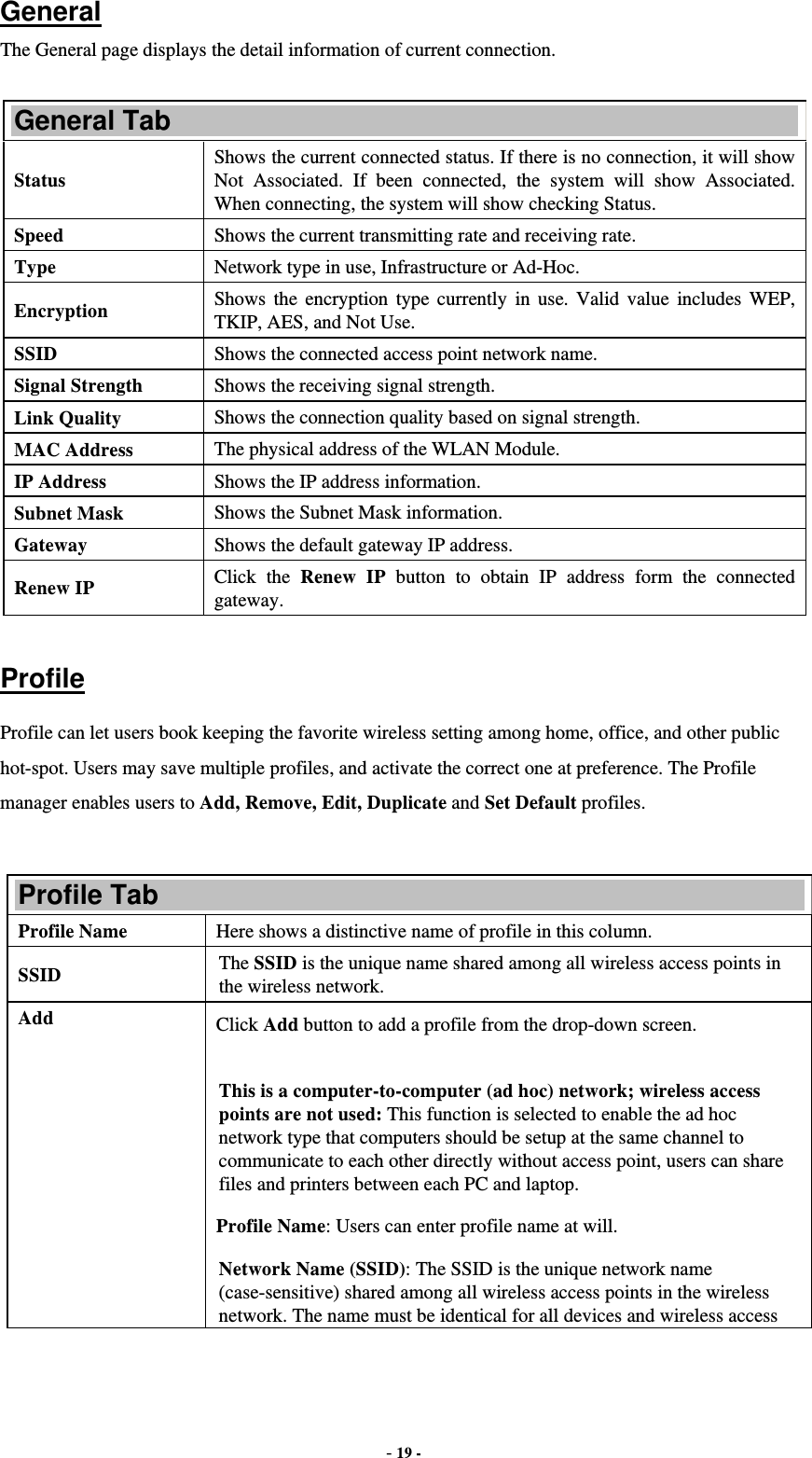  - 19 - General The General page displays the detail information of current connection.  General Tab Status  Shows the current connected status. If there is no connection, it will show Not Associated. If been connected, the system will show Associated. When connecting, the system will show checking Status. Speed  Shows the current transmitting rate and receiving rate. Type  Network type in use, Infrastructure or Ad-Hoc. Encryption  Shows the encryption type currently in use. Valid value includes WEP, TKIP, AES, and Not Use. SSID  Shows the connected access point network name. Signal Strength  Shows the receiving signal strength. Link Quality  Shows the connection quality based on signal strength. MAC Address  The physical address of the WLAN Module. IP Address  Shows the IP address information. Subnet Mask  Shows the Subnet Mask information. Gateway  Shows the default gateway IP address. Renew IP  Click the Renew IP button to obtain IP address form the connected gateway.  Profile Profile can let users book keeping the favorite wireless setting among home, office, and other public hot-spot. Users may save multiple profiles, and activate the correct one at preference. The Profile manager enables users to Add, Remove, Edit, Duplicate and Set Default profiles.  Profile Tab Profile Name  Here shows a distinctive name of profile in this column. SSID  The SSID is the unique name shared among all wireless access points in the wireless network. Add  Click Add button to add a profile from the drop-down screen.  This is a computer-to-computer (ad hoc) network; wireless access points are not used: This function is selected to enable the ad hoc network type that computers should be setup at the same channel to communicate to each other directly without access point, users can share files and printers between each PC and laptop. Profile Name: Users can enter profile name at will.   Network Name (SSID): The SSID is the unique network name (case-sensitive) shared among all wireless access points in the wireless network. The name must be identical for all devices and wireless access 