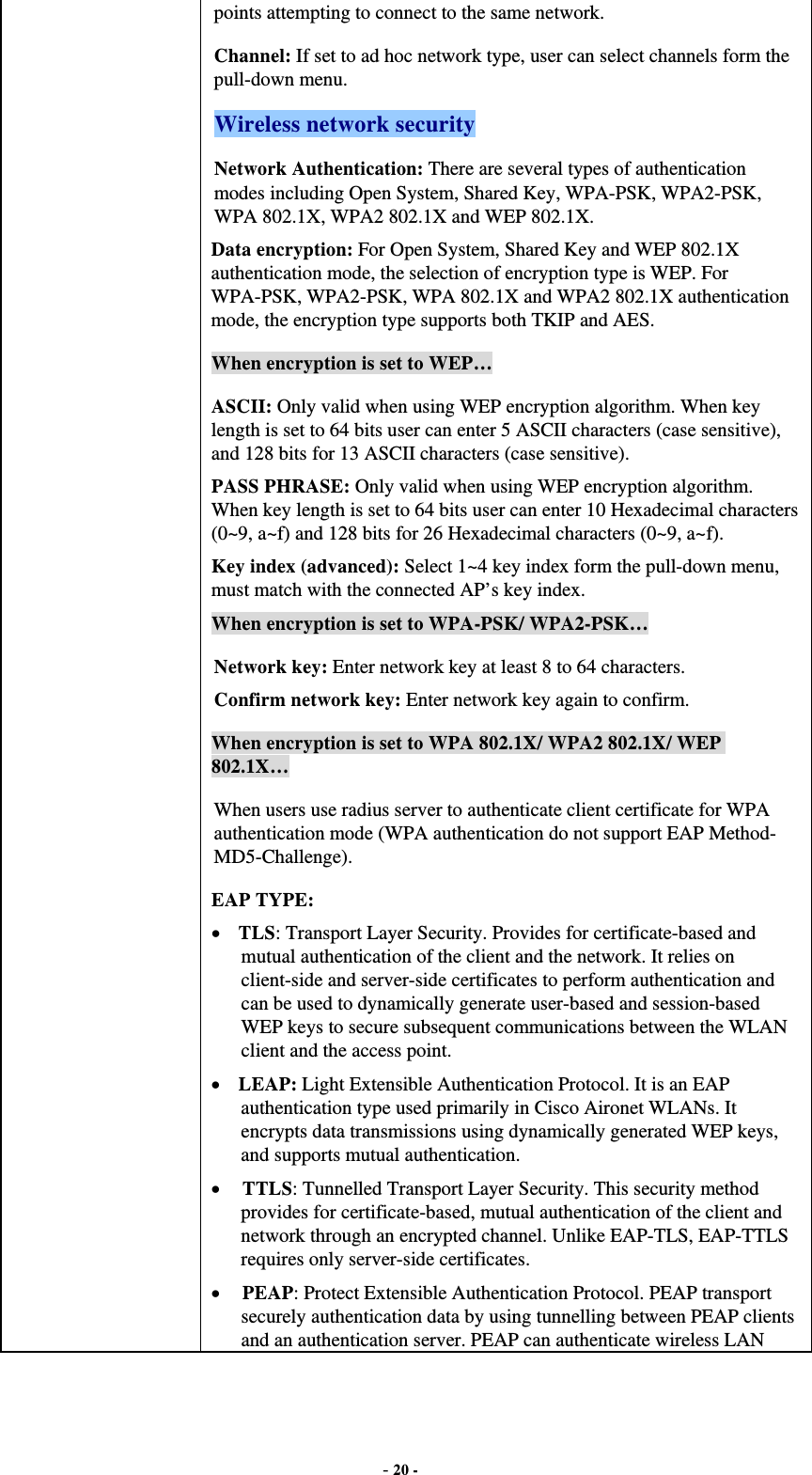  - 20 - points attempting to connect to the same network. Channel: If set to ad hoc network type, user can select channels form the pull-down menu. Wireless network security Network Authentication: There are several types of authentication modes including Open System, Shared Key, WPA-PSK, WPA2-PSK, WPA 802.1X, WPA2 802.1X and WEP 802.1X. Data encryption: For Open System, Shared Key and WEP 802.1X authentication mode, the selection of encryption type is WEP. For WPA-PSK, WPA2-PSK, WPA 802.1X and WPA2 802.1X authentication mode, the encryption type supports both TKIP and AES. When encryption is set to WEP… ASCII: Only valid when using WEP encryption algorithm. When key length is set to 64 bits user can enter 5 ASCII characters (case sensitive), and 128 bits for 13 ASCII characters (case sensitive). PASS PHRASE: Only valid when using WEP encryption algorithm. When key length is set to 64 bits user can enter 10 Hexadecimal characters (0~9, a~f) and 128 bits for 26 Hexadecimal characters (0~9, a~f). Key index (advanced): Select 1~4 key index form the pull-down menu, must match with the connected AP’s key index. When encryption is set to WPA-PSK/ WPA2-PSK… Network key: Enter network key at least 8 to 64 characters. Confirm network key: Enter network key again to confirm. When encryption is set to WPA 802.1X/ WPA2 802.1X/ WEP 802.1X… When users use radius server to authenticate client certificate for WPA authentication mode (WPA authentication do not support EAP Method- MD5-Challenge). EAP TYPE:  TLS: Transport Layer Security. Provides for certificate-based and mutual authentication of the client and the network. It relies on client-side and server-side certificates to perform authentication and can be used to dynamically generate user-based and session-based WEP keys to secure subsequent communications between the WLAN client and the access point.  LEAP: Light Extensible Authentication Protocol. It is an EAP authentication type used primarily in Cisco Aironet WLANs. It encrypts data transmissions using dynamically generated WEP keys, and supports mutual authentication.  TTLS: Tunnelled Transport Layer Security. This security method provides for certificate-based, mutual authentication of the client and network through an encrypted channel. Unlike EAP-TLS, EAP-TTLS requires only server-side certificates.  PEAP: Protect Extensible Authentication Protocol. PEAP transport securely authentication data by using tunnelling between PEAP clients and an authentication server. PEAP can authenticate wireless LAN 