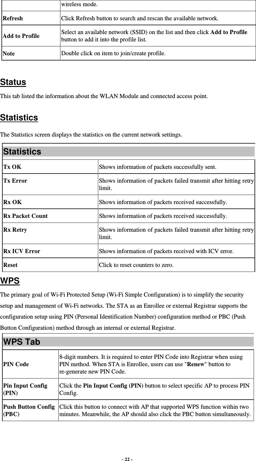  - 22 - wireless mode. Refresh  Click Refresh button to search and rescan the available network. Add to Profile  Select an available network (SSID) on the list and then click Add to Profile button to add it into the profile list. Note  Double click on item to join/create profile.  Status This tab listed the information about the WLAN Module and connected access point.  Statistics The Statistics screen displays the statistics on the current network settings. Statistics Tx OK  Shows information of packets successfully sent. Tx Error  Shows information of packets failed transmit after hitting retry limit. Rx OK  Shows information of packets received successfully. Rx Packet Count  Shows information of packets received successfully. Rx Retry  Shows information of packets failed transmit after hitting retry limit. Rx ICV Error  Shows information of packets received with ICV error. Reset  Click to reset counters to zero. WPS The primary goal of Wi-Fi Protected Setup (Wi-Fi Simple Configuration) is to simplify the security setup and management of Wi-Fi networks. The STA as an Enrollee or external Registrar supports the configuration setup using PIN (Personal Identification Number) configuration method or PBC (Push Button Configuration) method through an internal or external Registrar. WPS Tab PIN Code  8-digit numbers. It is required to enter PIN Code into Registrar when using PIN method. When STA is Enrollee, users can use &quot;Renew&quot; button to re-generate new PIN Code. Pin Input Config (PIN)  Click the Pin Input Config (PIN) button to select specific AP to process PIN Config. Push Button Config (PBC)  Click this button to connect with AP that supported WPS function within two minutes. Meanwhile, the AP should also click the PBC button simultaneously. 