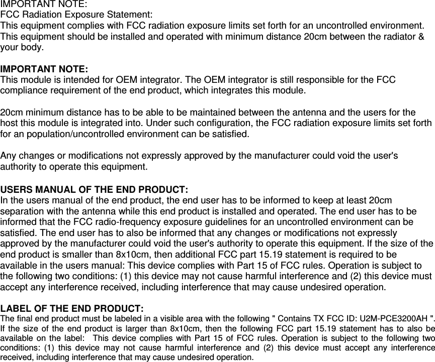  IMPORTANT NOTE: FCC Radiation Exposure Statement: This equipment complies with FCC radiation exposure limits set forth for an uncontrolled environment. This equipment should be installed and operated with minimum distance 20cm between the radiator &amp; your body.  IMPORTANT NOTE: This module is intended for OEM integrator. The OEM integrator is still responsible for the FCC compliance requirement of the end product, which integrates this module.  20cm minimum distance has to be able to be maintained between the antenna and the users for the host this module is integrated into. Under such configuration, the FCC radiation exposure limits set forth for an population/uncontrolled environment can be satisfied.    Any changes or modifications not expressly approved by the manufacturer could void the user&apos;s authority to operate this equipment.  USERS MANUAL OF THE END PRODUCT: In the users manual of the end product, the end user has to be informed to keep at least 20cm separation with the antenna while this end product is installed and operated. The end user has to be informed that the FCC radio-frequency exposure guidelines for an uncontrolled environment can be satisfied. The end user has to also be informed that any changes or modifications not expressly approved by the manufacturer could void the user&apos;s authority to operate this equipment. If the size of the end product is smaller than 8x10cm, then additional FCC part 15.19 statement is required to be available in the users manual: This device complies with Part 15 of FCC rules. Operation is subject to the following two conditions: (1) this device may not cause harmful interference and (2) this device must accept any interference received, including interference that may cause undesired operation.  LABEL OF THE END PRODUCT: The final end product must be labeled in a visible area with the following &quot; Contains TX FCC ID: U2M-PCE3200AH &quot;. If the size of the end product is larger than 8x10cm, then the following FCC part 15.19 statement has to also be available on the label:  This device complies with Part 15 of FCC rules. Operation is subject to the following two conditions: (1) this device may not cause harmful interference and (2) this device must accept any interference received, including interference that may cause undesired operation. 