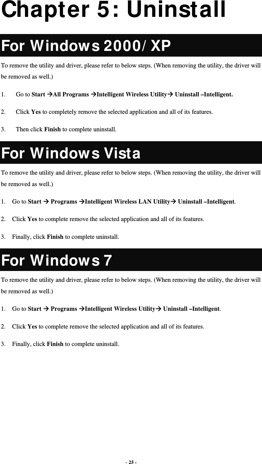  - 25 - Chapter 5: Uninstall For Windows 2000/XP To remove the utility and driver, please refer to below steps. (When removing the utility, the driver will be removed as well.) 1. Go to Start All Programs Intelligent Wireless Utility Uninstall –Intelligent. 2. Click Yes to completely remove the selected application and all of its features. 3. Then click Finish to complete uninstall. For Windows Vista To remove the utility and driver, please refer to below steps. (When removing the utility, the driver will be removed as well.) 1. Go to Start  Programs Intelligent Wireless LAN Utility Uninstall –Intelligent. 2. Click Yes to complete remove the selected application and all of its features. 3. Finally, click Finish to complete uninstall. For Windows 7 To remove the utility and driver, please refer to below steps. (When removing the utility, the driver will be removed as well.) 1. Go to Start  Programs Intelligent Wireless Utility Uninstall –Intelligent. 2. Click Yes to complete remove the selected application and all of its features. 3. Finally, click Finish to complete uninstall.  