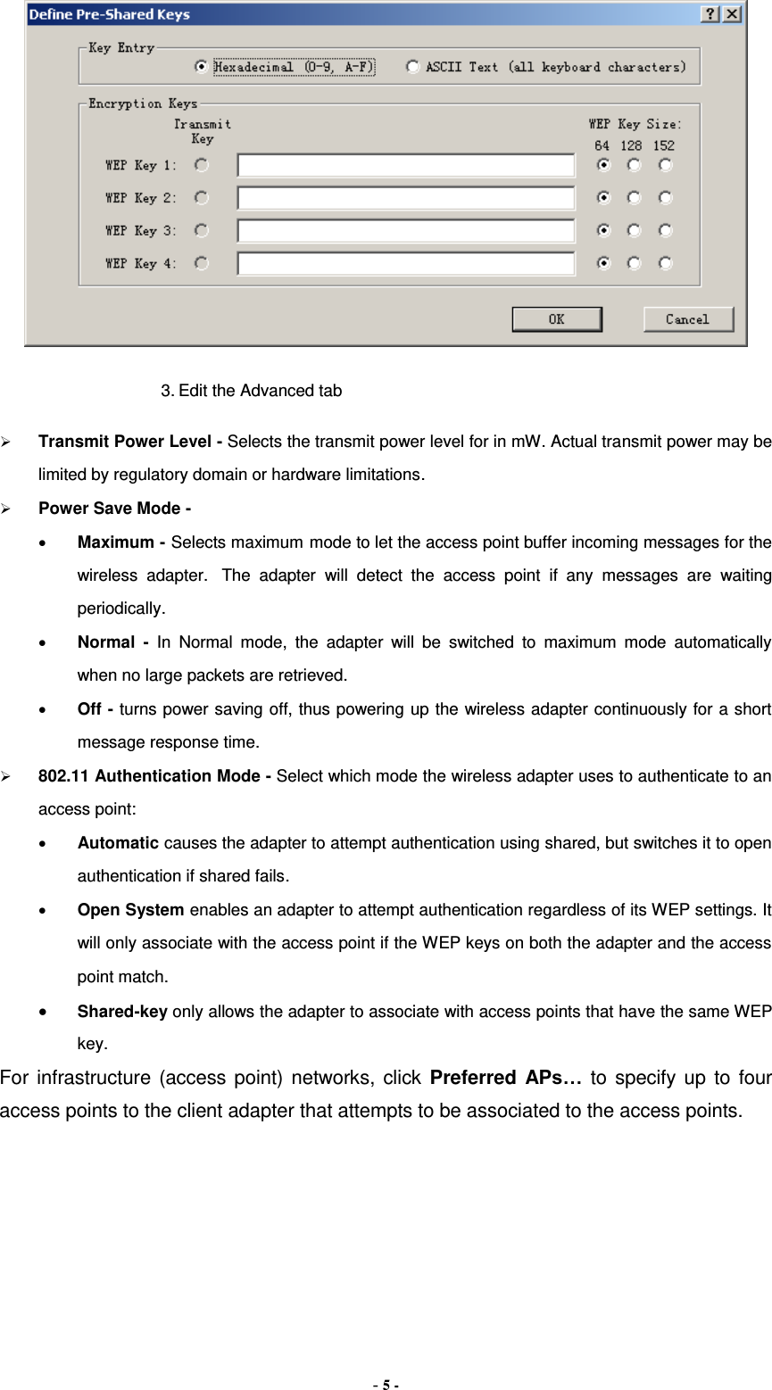 - 5 -  3. Edit the Advanced tab  Transmit Power Level - Selects the transmit power level for in mW. Actual transmit power may be limited by regulatory domain or hardware limitations.  Power Save Mode -  Maximum - Selects maximum mode to let the access point buffer incoming messages for the wireless  adapter.   The  adapter  will  detect  the  access  point  if  any  messages  are  waiting periodically.  Normal  -  In  Normal  mode,  the  adapter  will  be  switched  to  maximum  mode  automatically when no large packets are retrieved.  Off - turns power saving off, thus powering up the wireless adapter continuously for a short message response time.  802.11 Authentication Mode - Select which mode the wireless adapter uses to authenticate to an access point:  Automatic causes the adapter to attempt authentication using shared, but switches it to open authentication if shared fails.  Open System enables an adapter to attempt authentication regardless of its WEP settings. It will only associate with the access point if the WEP keys on both the adapter and the access point match.  Shared-key only allows the adapter to associate with access points that have the same WEP key. For infrastructure (access point) networks, click Preferred APs… to specify up to four access points to the client adapter that attempts to be associated to the access points. 