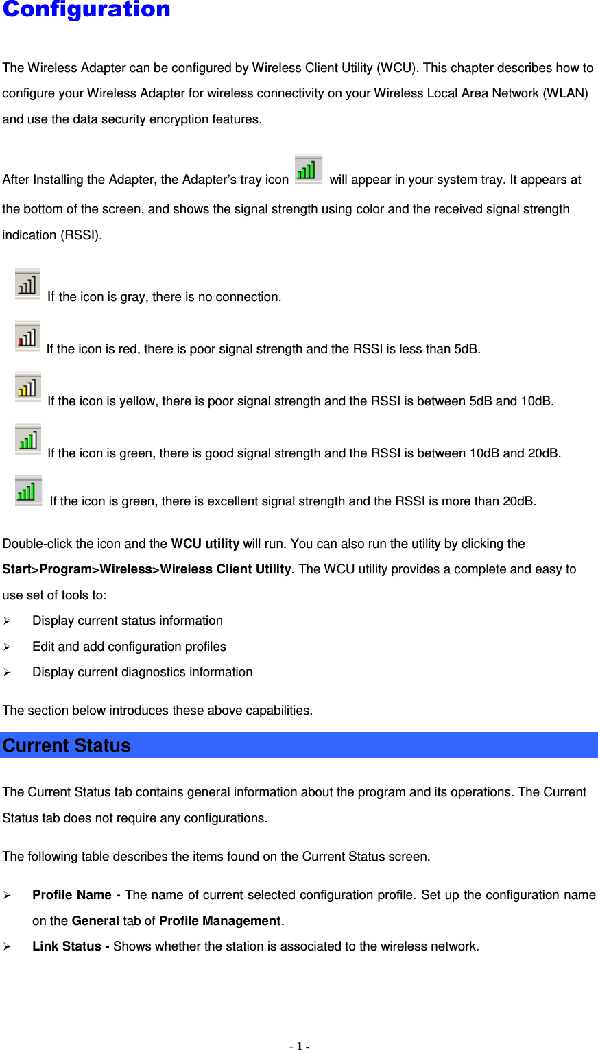 - 1 - Configuration The Wireless Adapter can be configured by Wireless Client Utility (WCU). This chapter describes how to configure your Wireless Adapter for wireless connectivity on your Wireless Local Area Network (WLAN) and use the data security encryption features. After Installing the Adapter, the Adapter’s tray icon    will appear in your system tray. It appears at the bottom of the screen, and shows the signal strength using color and the received signal strength indication (RSSI).   If the icon is gray, there is no connection.   If the icon is red, there is poor signal strength and the RSSI is less than 5dB.   If the icon is yellow, there is poor signal strength and the RSSI is between 5dB and 10dB.   If the icon is green, there is good signal strength and the RSSI is between 10dB and 20dB.   If the icon is green, there is excellent signal strength and the RSSI is more than 20dB. Double-click the icon and the WCU utility will run. You can also run the utility by clicking the Start&gt;Program&gt;Wireless&gt;Wireless Client Utility. The WCU utility provides a complete and easy to use set of tools to:  Display current status information  Edit and add configuration profiles  Display current diagnostics information The section below introduces these above capabilities. Current Status The Current Status tab contains general information about the program and its operations. The Current Status tab does not require any configurations.   The following table describes the items found on the Current Status screen.  Profile Name - The name of current selected configuration profile. Set up the configuration name on the General tab of Profile Management.    Link Status - Shows whether the station is associated to the wireless network. 