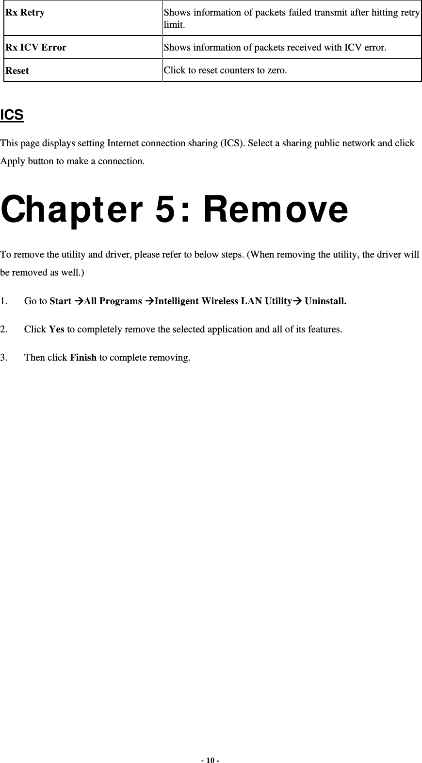  - 10 - Rx Retry  Shows information of packets failed transmit after hitting retry limit. Rx ICV Error  Shows information of packets received with ICV error. Reset  Click to reset counters to zero.  ICS This page displays setting Internet connection sharing (ICS). Select a sharing public network and click Apply button to make a connection. Chapter 5: Remove To remove the utility and driver, please refer to below steps. (When removing the utility, the driver will be removed as well.) 1. Go to Start All Programs Intelligent Wireless LAN Utility Uninstall. 2. Click Yes to completely remove the selected application and all of its features. 3. Then click Finish to complete removing. 