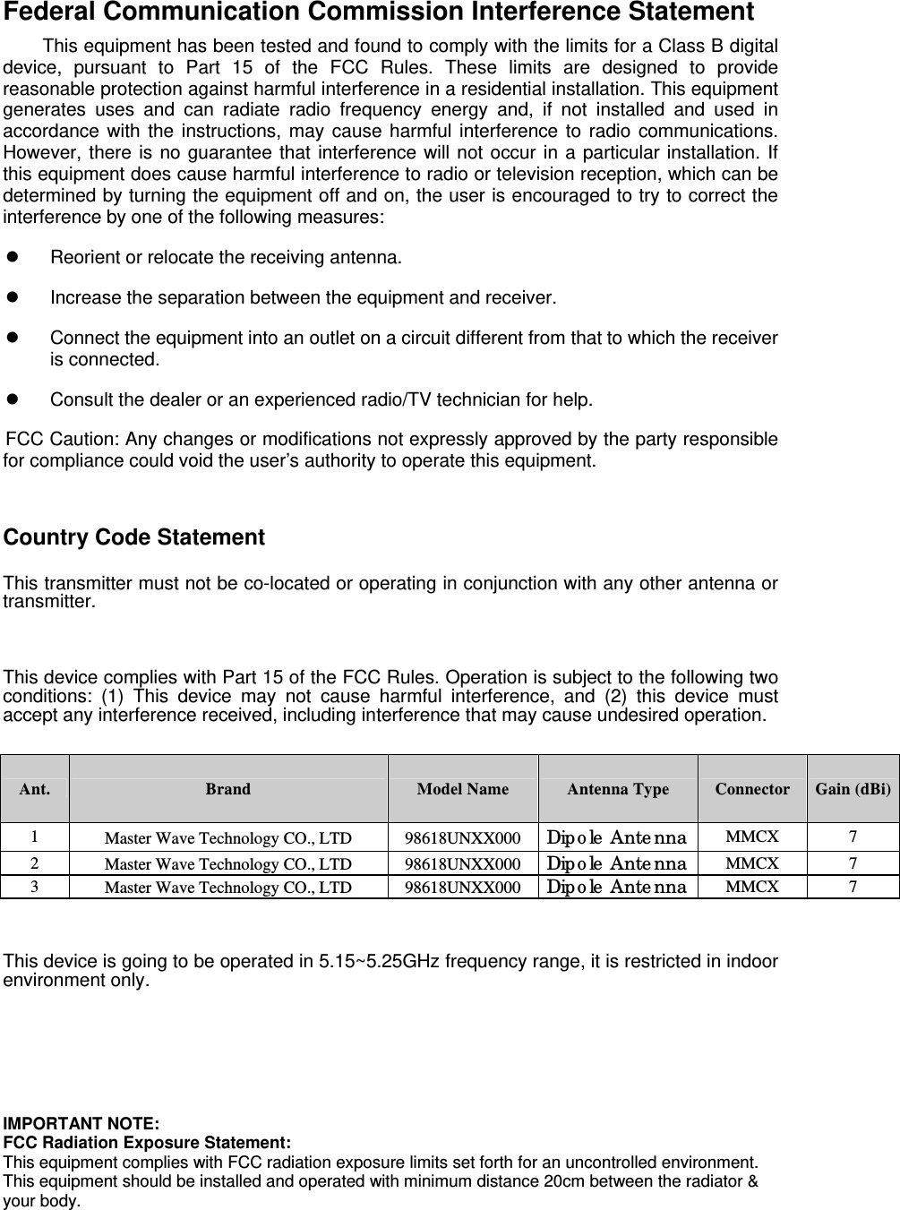  Federal Communication Commission Interference Statement         This equipment has been tested and found to comply with the limits for a Class B digital device, pursuant to Part 15 of the FCC Rules. These limits are designed to provide reasonable protection against harmful interference in a residential installation. This equipment generates uses and can radiate radio frequency energy and, if not installed and used in accordance with the instructions, may cause harmful interference to radio communications. However, there is no guarantee that interference will not occur in a particular installation. If this equipment does cause harmful interference to radio or television reception, which can be determined by turning the equipment off and on, the user is encouraged to try to correct the interference by one of the following measures:  Reorient or relocate the receiving antenna.  Increase the separation between the equipment and receiver.  Connect the equipment into an outlet on a circuit different from that to which the receiver is connected.  Consult the dealer or an experienced radio/TV technician for help. FCC Caution: Any changes or modifications not expressly approved by the party responsible for compliance could void the user’s authority to operate this equipment.   Country Code Statement  This transmitter must not be co-located or operating in conjunction with any other antenna or transmitter.   This device complies with Part 15 of the FCC Rules. Operation is subject to the following two conditions: (1) This device may not cause harmful interference, and (2) this device must accept any interference received, including interference that may cause undesired operation.  Ant.  Brand  Model Name  Antenna Type  Connector Gain (dBi)1  Master Wave Technology CO., LTD  98618UNXX000  Dipole Antenna  MMCX 7 2  Master Wave Technology CO., LTD  98618UNXX000  Dipole Antenna  MMCX 7 3  Master Wave Technology CO., LTD  98618UNXX000  Dipole Antenna  MMCX 7 Note: The EUT has three antennas. (3TX/3RX)  This device is going to be operated in 5.15~5.25GHz frequency range, it is restricted in indoor environment only.  Integration Manual: Antenna Info (list of approved antennas) generally required for modular approved transmitters with external antennas   IMPORTANT NOTE: FCC Radiation Exposure Statement: This equipment complies with FCC radiation exposure limits set forth for an uncontrolled environment. This equipment should be installed and operated with minimum distance 20cm between the radiator &amp; your body. 