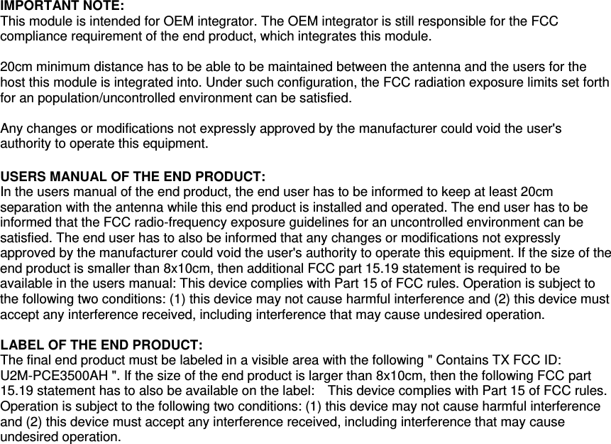   IMPORTANT NOTE: This module is intended for OEM integrator. The OEM integrator is still responsible for the FCC compliance requirement of the end product, which integrates this module.  20cm minimum distance has to be able to be maintained between the antenna and the users for the host this module is integrated into. Under such configuration, the FCC radiation exposure limits set forth for an population/uncontrolled environment can be satisfied.    Any changes or modifications not expressly approved by the manufacturer could void the user&apos;s authority to operate this equipment.  USERS MANUAL OF THE END PRODUCT: In the users manual of the end product, the end user has to be informed to keep at least 20cm separation with the antenna while this end product is installed and operated. The end user has to be informed that the FCC radio-frequency exposure guidelines for an uncontrolled environment can be satisfied. The end user has to also be informed that any changes or modifications not expressly approved by the manufacturer could void the user&apos;s authority to operate this equipment. If the size of the end product is smaller than 8x10cm, then additional FCC part 15.19 statement is required to be available in the users manual: This device complies with Part 15 of FCC rules. Operation is subject to the following two conditions: (1) this device may not cause harmful interference and (2) this device must accept any interference received, including interference that may cause undesired operation.  LABEL OF THE END PRODUCT: The final end product must be labeled in a visible area with the following &quot; Contains TX FCC ID: U2M-PCE3500AH &quot;. If the size of the end product is larger than 8x10cm, then the following FCC part 15.19 statement has to also be available on the label:    This device complies with Part 15 of FCC rules. Operation is subject to the following two conditions: (1) this device may not cause harmful interference and (2) this device must accept any interference received, including interference that may cause undesired operation.   