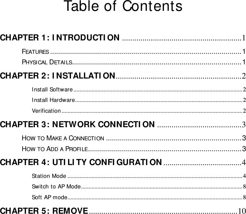   Table of Contents  CHAPTER 1: INTRODUCTION ..........................................................1FEATURES ................................................................................................1PHYSICAL DETAILS.....................................................................................1CHAPTER 2: INSTALLATION.............................................................2Install Software.................................................................................................................2Install Hardware................................................................................................................2Verification.........................................................................................................................2CHAPTER 3: NETWORK CONNECTION .........................................3HOW TO MAKE A CONNECTION ....................................................................3HOW TO ADD A PROFILE.............................................................................3CHAPTER 4: UTILITY CONFIGURATION......................................4Station Mode .....................................................................................................................4Switch to AP Mode............................................................................................................8Soft AP mode.....................................................................................................................8CHAPTER 5: REMOVE........................................................................10