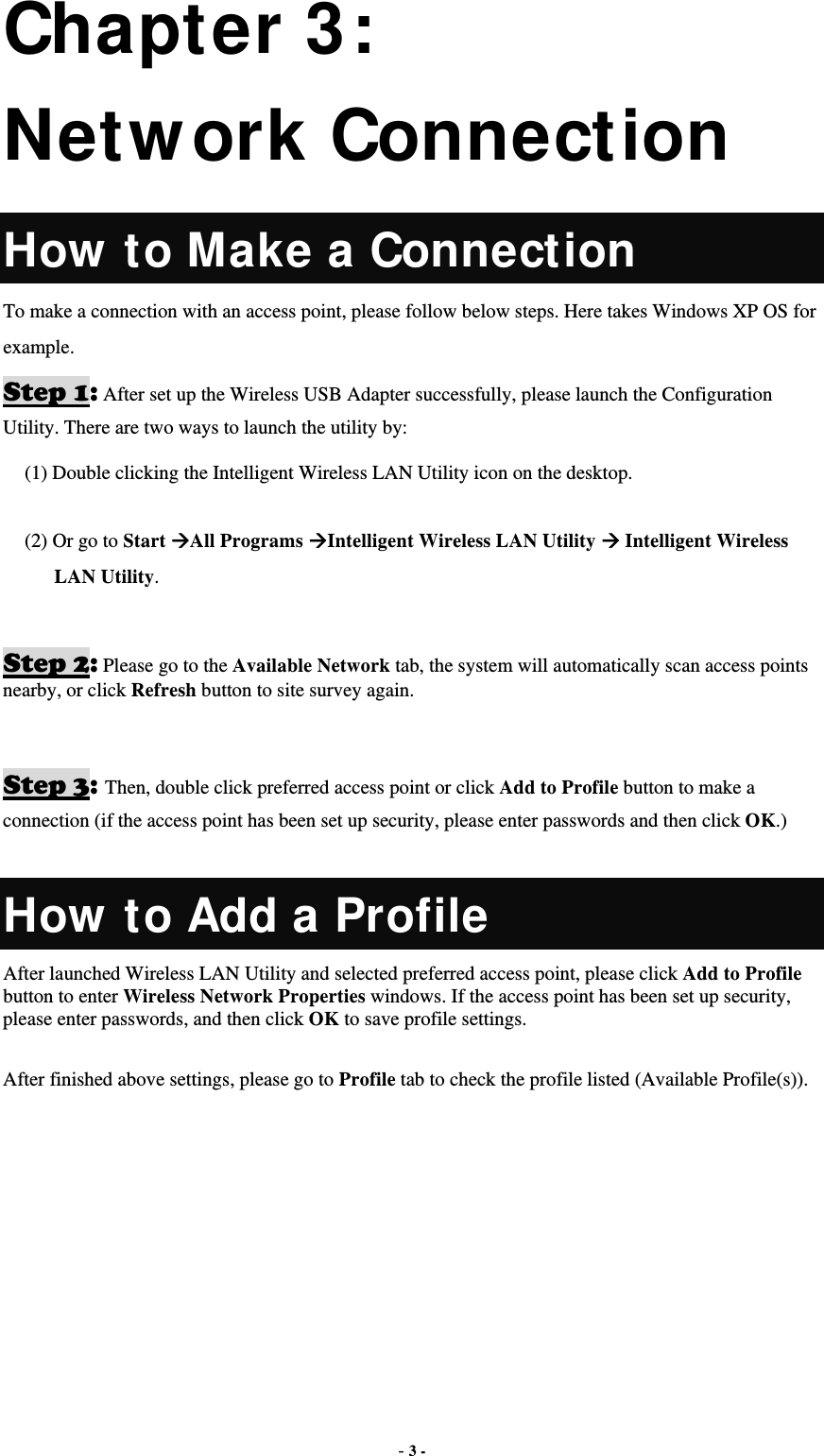  - 3 - Chapter 3: Network Connection How to Make a Connection To make a connection with an access point, please follow below steps. Here takes Windows XP OS for example. Step 1: After set up the Wireless USB Adapter successfully, please launch the Configuration Utility. There are two ways to launch the utility by:   (1) Double clicking the Intelligent Wireless LAN Utility icon on the desktop.  (2) Or go to Start All Programs Intelligent Wireless LAN Utility  Intelligent Wireless LAN Utility.  Step 2: Please go to the Available Network tab, the system will automatically scan access points nearby, or click Refresh button to site survey again.   Step 3: Then, double click preferred access point or click Add to Profile button to make a connection (if the access point has been set up security, please enter passwords and then click OK.)  How to Add a Profile After launched Wireless LAN Utility and selected preferred access point, please click Add to Profile button to enter Wireless Network Properties windows. If the access point has been set up security, please enter passwords, and then click OK to save profile settings.  After finished above settings, please go to Profile tab to check the profile listed (Available Profile(s)).  