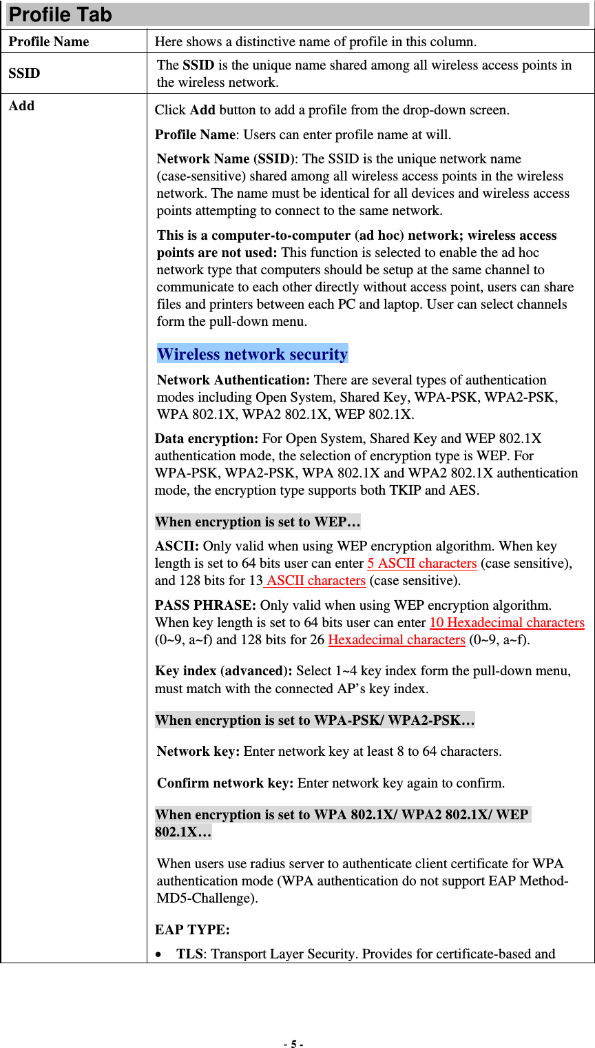  - 5 -  Profile Tab Profile Name  Here shows a distinctive name of profile in this column. SSID  The SSID is the unique name shared among all wireless access points in the wireless network. Add  Click Add button to add a profile from the drop-down screen. Profile Name: Users can enter profile name at will.   Network Name (SSID): The SSID is the unique network name (case-sensitive) shared among all wireless access points in the wireless network. The name must be identical for all devices and wireless access points attempting to connect to the same network. This is a computer-to-computer (ad hoc) network; wireless access points are not used: This function is selected to enable the ad hoc network type that computers should be setup at the same channel to communicate to each other directly without access point, users can share files and printers between each PC and laptop. User can select channels form the pull-down menu. Wireless network security Network Authentication: There are several types of authentication modes including Open System, Shared Key, WPA-PSK, WPA2-PSK, WPA 802.1X, WPA2 802.1X, WEP 802.1X. Data encryption: For Open System, Shared Key and WEP 802.1X authentication mode, the selection of encryption type is WEP. For WPA-PSK, WPA2-PSK, WPA 802.1X and WPA2 802.1X authentication mode, the encryption type supports both TKIP and AES.   When encryption is set to WEP… ASCII: Only valid when using WEP encryption algorithm. When key length is set to 64 bits user can enter 5 ASCII characters (case sensitive), and 128 bits for 13 ASCII characters (case sensitive). PASS PHRASE: Only valid when using WEP encryption algorithm. When key length is set to 64 bits user can enter 10 Hexadecimal characters (0~9, a~f) and 128 bits for 26 Hexadecimal characters (0~9, a~f). Key index (advanced): Select 1~4 key index form the pull-down menu, must match with the connected AP’s key index. When encryption is set to WPA-PSK/ WPA2-PSK… Network key: Enter network key at least 8 to 64 characters. Confirm network key: Enter network key again to confirm. When encryption is set to WPA 802.1X/ WPA2 802.1X/ WEP 802.1X… When users use radius server to authenticate client certificate for WPA authentication mode (WPA authentication do not support EAP Method- MD5-Challenge). EAP TYPE:  TLS: Transport Layer Security. Provides for certificate-based and 