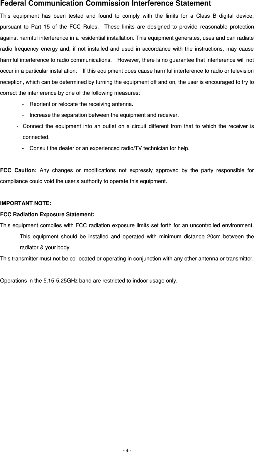 - 4 - Federal Communication Commission Interference Statement This  equipment  has  been  tested  and  found  to  comply  with  the  limits  for  a  Class  B  digital  device, pursuant  to  Part  15  of  the  FCC  Rules.    These  limits  are  designed  to  provide  reasonable  protection against harmful interference in a residential installation. This equipment generates, uses and can radiate radio  frequency energy  and, if  not  installed and  used  in  accordance with  the  instructions, may  cause harmful interference to radio communications.    However, there is no guarantee that interference will not occur in a particular installation.    If this equipment does cause harmful interference to radio or television reception, which can be determined by turning the equipment off and on, the user is encouraged to try to correct the interference by one of the following measures: -  Reorient or relocate the receiving antenna. -  Increase the separation between the equipment and receiver. -  Connect  the  equipment  into  an  outlet  on  a  circuit  different  from  that  to  which  the receiver  is connected. -  Consult the dealer or an experienced radio/TV technician for help.  FCC  Caution:  Any  changes  or  modifications  not  expressly  approved  by  the  party  responsible  for compliance could void the user&apos;s authority to operate this equipment.  IMPORTANT NOTE: FCC Radiation Exposure Statement: This equipment complies with FCC radiation exposure limits set forth for an uncontrolled environment. This  equipment  should  be  installed  and  operated  with  minimum  distance  20cm  between  the radiator &amp; your body. This transmitter must not be co-located or operating in conjunction with any other antenna or transmitter.  Operations in the 5.15-5.25GHz band are restricted to indoor usage only.  