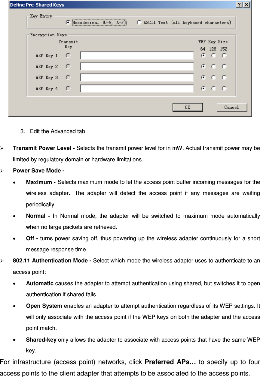  3. Edit the Advanced tab  Transmit Power Level - Selects the transmit power level for in mW. Actual transmit power may be limited by regulatory domain or hardware limitations.  Power Save Mode - • Maximum - Selects maximum mode to let the access point buffer incoming messages for the wireless adapter.   The adapter will detect the access point if any messages are waiting periodically. • Normal  - In Normal mode, the adapter will be switched to maximum mode automatically when no large packets are retrieved. • Off - turns power saving off, thus powering up the wireless adapter continuously for a short message response time.  802.11 Authentication Mode - Select which mode the wireless adapter uses to authenticate to an access point: • Automatic causes the adapter to attempt authentication using shared, but switches it to open authentication if shared fails. • Open System enables an adapter to attempt authentication regardless of its WEP settings. It will only associate with the access point if the WEP keys on both the adapter and the access point match. • Shared-key only allows the adapter to associate with access points that have the same WEP key. For infrastructure (access point) networks, click Preferred APs… to specify up to four access points to the client adapter that attempts to be associated to the access points.  