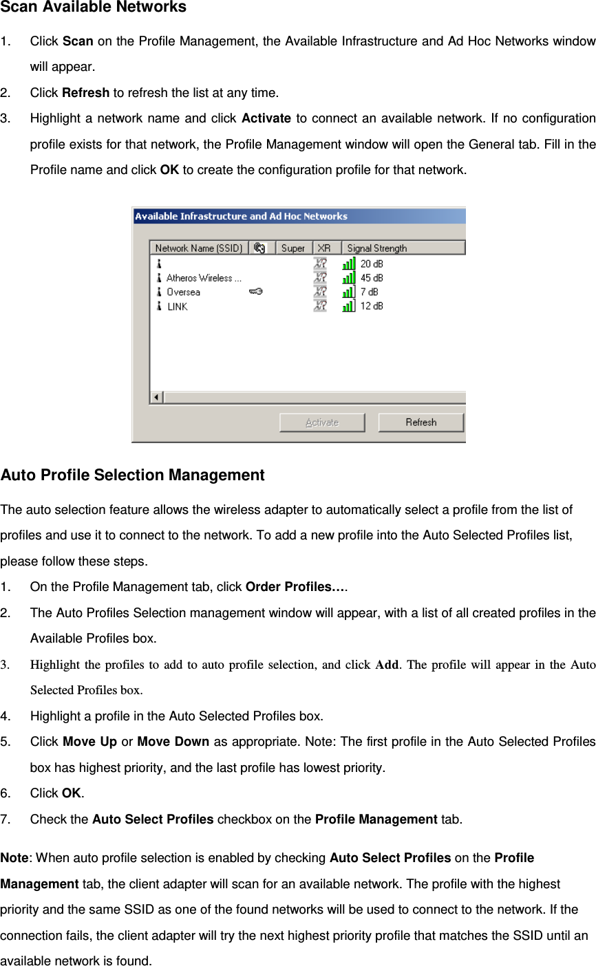 Scan Available Networks 1. Click Scan on the Profile Management, the Available Infrastructure and Ad Hoc Networks window will appear. 2. Click Refresh to refresh the list at any time. 3. Highlight a network name and click Activate to connect an available network. If no configuration profile exists for that network, the Profile Management window will open the General tab. Fill in the Profile name and click OK to create the configuration profile for that network.  Auto Profile Selection Management The auto selection feature allows the wireless adapter to automatically select a profile from the list of profiles and use it to connect to the network. To add a new profile into the Auto Selected Profiles list, please follow these steps. 1. On the Profile Management tab, click Order Profiles…. 2. The Auto Profiles Selection management window will appear, with a list of all created profiles in the Available Profiles box. 3. Highlight the profiles to add to auto profile selection, and click Add. The profile will appear in the Auto Selected Profiles box. 4. Highlight a profile in the Auto Selected Profiles box. 5. Click Move Up or Move Down as appropriate. Note: The first profile in the Auto Selected Profiles box has highest priority, and the last profile has lowest priority. 6. Click OK. 7. Check the Auto Select Profiles checkbox on the Profile Management tab. Note: When auto profile selection is enabled by checking Auto Select Profiles on the Profile Management tab, the client adapter will scan for an available network. The profile with the highest priority and the same SSID as one of the found networks will be used to connect to the network. If the connection fails, the client adapter will try the next highest priority profile that matches the SSID until an available network is found.  