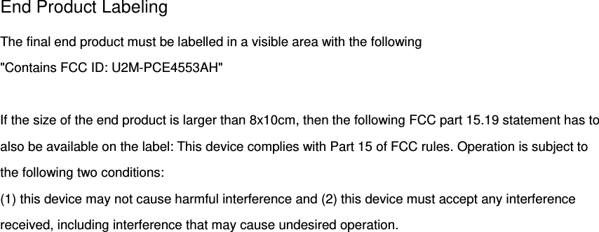 End Product Labeling The final end product must be labelled in a visible area with the following   &quot;Contains FCC ID: U2M-PCE4553AH&quot;  If the size of the end product is larger than 8x10cm, then the following FCC part 15.19 statement has to also be available on the label: This device complies with Part 15 of FCC rules. Operation is subject to the following two conditions:  (1) this device may not cause harmful interference and (2) this device must accept any interference received, including interference that may cause undesired operation.  