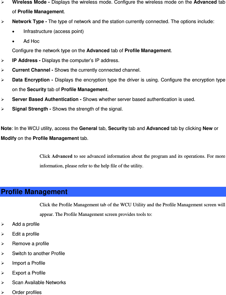  Wireless Mode - Displays the wireless mode. Configure the wireless mode on the Advanced tab of Profile Management.  Network Type - The type of network and the station currently connected. The options include: • Infrastructure (access point) • Ad Hoc Configure the network type on the Advanced tab of Profile Management.  IP Address - Displays the computer’s IP address.  Current Channel - Shows the currently connected channel.  Data Encryption - Displays the encryption type the driver is using. Configure the encryption type on the Security tab of Profile Management.  Server Based Authentication - Shows whether server based authentication is used.  Signal Strength - Shows the strength of the signal. Note: In the WCU utility, access the General tab, Security tab and Advanced tab by clicking New or Modify on the Profile Management tab. Click Advanced to see advanced information about the program and its operations. For more information, please refer to the help file of the utility.  Profile Management Click the Profile Management tab of the WCU Utility and the Profile Management screen will appear. The Profile Management screen provides tools to:  Add a profile  Edit a profile  Remove a profile  Switch to another Profile  Import a Profile  Export a Profile  Scan Available Networks  Order profiles  