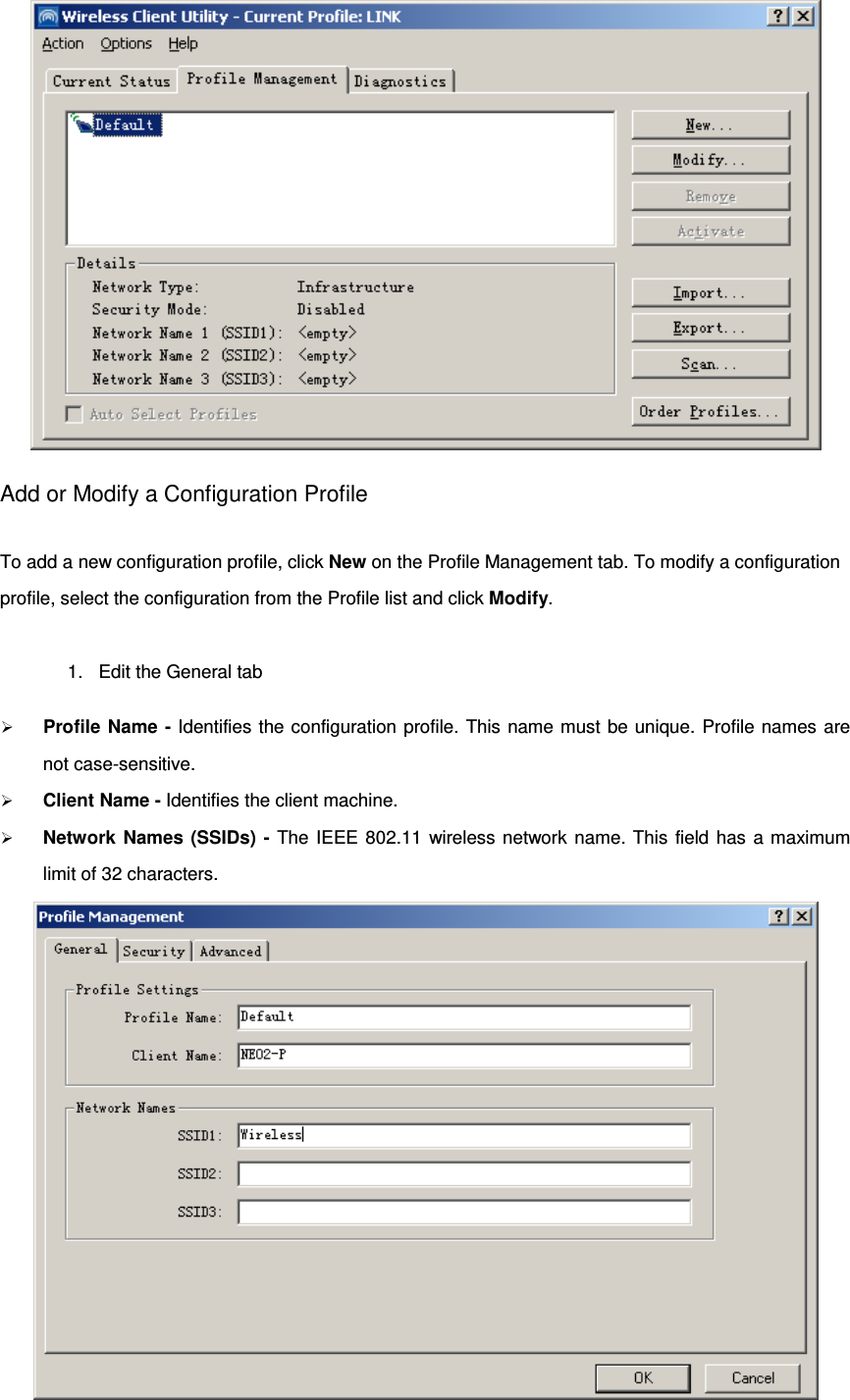  Add or Modify a Configuration Profile To add a new configuration profile, click New on the Profile Management tab. To modify a configuration profile, select the configuration from the Profile list and click Modify. 1. Edit the General tab  Profile Name - Identifies the configuration profile. This name must be unique. Profile names are not case-sensitive.  Client Name - Identifies the client machine.  Network Names (SSIDs) - The IEEE 802.11 wireless network name. This field has a maximum limit of 32 characters.   