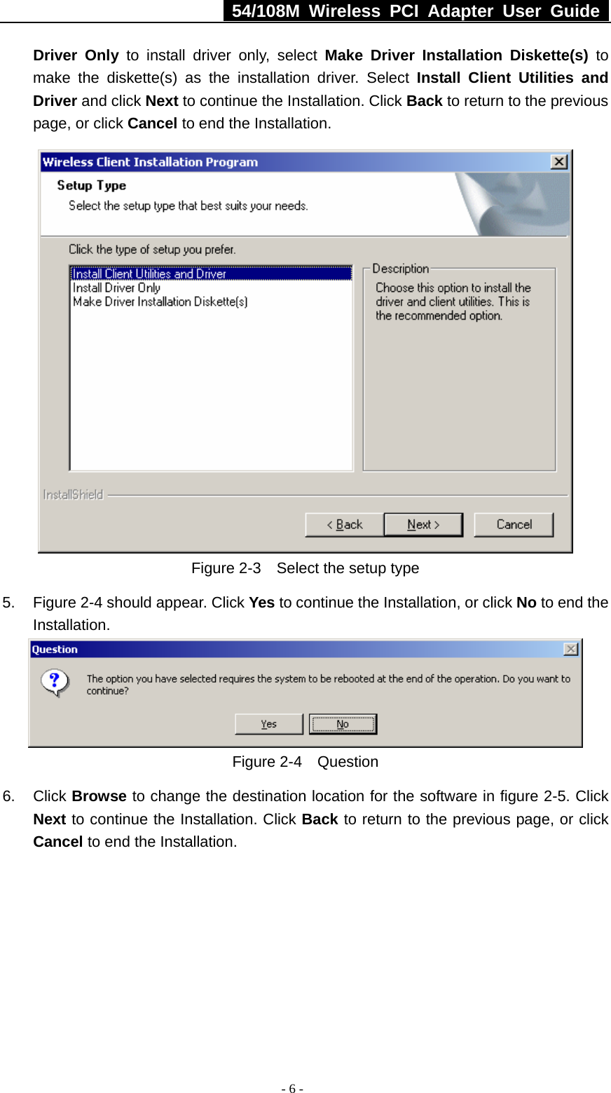   54/108M Wireless PCI Adapter User Guide  - 6 - Driver Only to install driver only, select Make Driver Installation Diskette(s) to make the diskette(s) as the installation driver. Select Install Client Utilities and Driver and click Next to continue the Installation. Click Back to return to the previous page, or click Cancel to end the Installation.  Figure 2-3    Select the setup type 5.  Figure 2-4 should appear. Click Yes to continue the Installation, or click No to end the Installation.  Figure 2-4  Question 6. Click Browse to change the destination location for the software in figure 2-5. Click Next to continue the Installation. Click Back to return to the previous page, or click Cancel to end the Installation. 