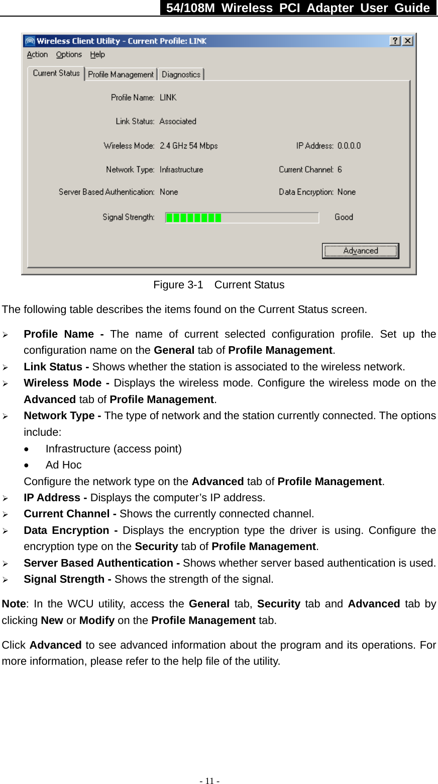   54/108M Wireless PCI Adapter User Guide  - 11 -  Figure 3-1  Current Status The following table describes the items found on the Current Status screen. ¾ Profile Name - The name of current selected configuration profile. Set up the configuration name on the General tab of Profile Management.  ¾ Link Status - Shows whether the station is associated to the wireless network. ¾ Wireless Mode - Displays the wireless mode. Configure the wireless mode on the Advanced tab of Profile Management. ¾ Network Type - The type of network and the station currently connected. The options include: •  Infrastructure (access point) • Ad Hoc Configure the network type on the Advanced tab of Profile Management. ¾ IP Address - Displays the computer’s IP address. ¾ Current Channel - Shows the currently connected channel. ¾ Data Encryption - Displays the encryption type the driver is using. Configure the encryption type on the Security tab of Profile Management. ¾ Server Based Authentication - Shows whether server based authentication is used. ¾ Signal Strength - Shows the strength of the signal. Note: In the WCU utility, access the General tab, Security tab and Advanced tab by clicking New or Modify on the Profile Management tab. Click Advanced to see advanced information about the program and its operations. For more information, please refer to the help file of the utility. 