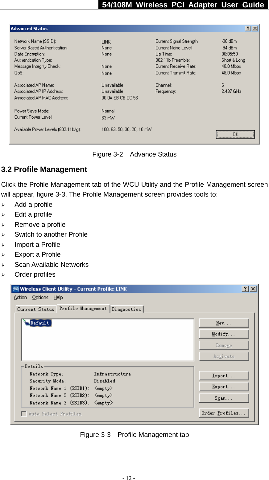   54/108M Wireless PCI Adapter User Guide  - 12 -  Figure 3-2  Advance Status 3.2 Profile Management Click the Profile Management tab of the WCU Utility and the Profile Management screen will appear, figure 3-3. The Profile Management screen provides tools to: ¾ Add a profile ¾ Edit a profile ¾ Remove a profile ¾ Switch to another Profile ¾ Import a Profile ¾ Export a Profile ¾ Scan Available Networks ¾ Order profiles  Figure 3-3    Profile Management tab 