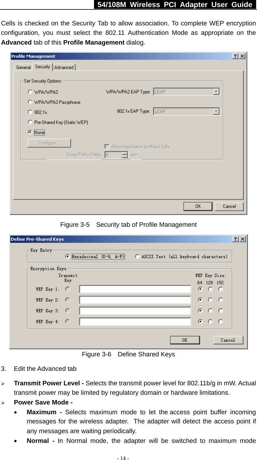   54/108M Wireless PCI Adapter User Guide  - 14 - Cells is checked on the Security Tab to allow association. To complete WEP encryption configuration, you must select the 802.11 Authentication Mode as appropriate on the Advanced tab of this Profile Management dialog.  Figure 3-5    Security tab of Profile Management  Figure 3-6    Define Shared Keys 3.  Edit the Advanced tab ¾ Transmit Power Level - Selects the transmit power level for 802.11b/g in mW. Actual transmit power may be limited by regulatory domain or hardware limitations. ¾ Power Save Mode - • Maximum - Selects maximum mode to let the access point buffer incoming messages for the wireless adapter.  The adapter will detect the access point if any messages are waiting periodically. • Normal - In Normal mode, the adapter will be switched to maximum mode 