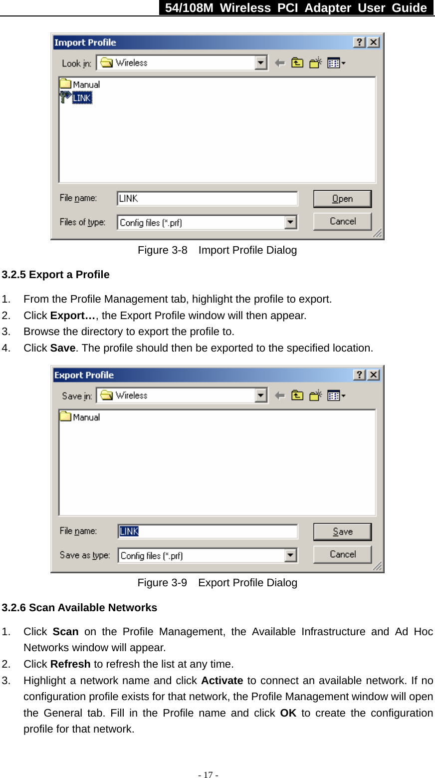   54/108M Wireless PCI Adapter User Guide  - 17 -  Figure 3-8    Import Profile Dialog 3.2.5 Export a Profile 1.  From the Profile Management tab, highlight the profile to export. 2. Click Export…, the Export Profile window will then appear. 3.  Browse the directory to export the profile to. 4. Click Save. The profile should then be exported to the specified location.  Figure 3-9    Export Profile Dialog 3.2.6 Scan Available Networks 1. Click Scan on the Profile Management, the Available Infrastructure and Ad Hoc Networks window will appear. 2. Click Refresh to refresh the list at any time. 3.  Highlight a network name and click Activate to connect an available network. If no configuration profile exists for that network, the Profile Management window will open the General tab. Fill in the Profile name and click OK to create the configuration profile for that network. 