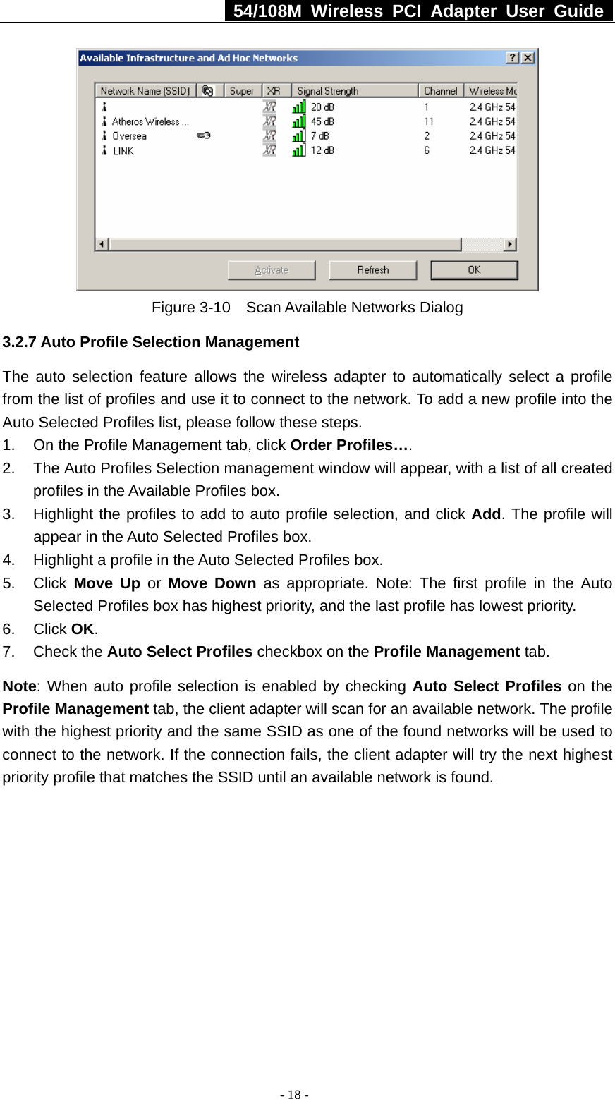   54/108M Wireless PCI Adapter User Guide  - 18 -  Figure 3-10    Scan Available Networks Dialog 3.2.7 Auto Profile Selection Management The auto selection feature allows the wireless adapter to automatically select a profile from the list of profiles and use it to connect to the network. To add a new profile into the Auto Selected Profiles list, please follow these steps. 1.  On the Profile Management tab, click Order Profiles…. 2.  The Auto Profiles Selection management window will appear, with a list of all created profiles in the Available Profiles box. 3.  Highlight the profiles to add to auto profile selection, and click Add. The profile will appear in the Auto Selected Profiles box. 4.  Highlight a profile in the Auto Selected Profiles box. 5. Click Move Up or Move Down as appropriate. Note: The first profile in the Auto Selected Profiles box has highest priority, and the last profile has lowest priority. 6. Click OK. 7. Check the Auto Select Profiles checkbox on the Profile Management tab. Note: When auto profile selection is enabled by checking Auto Select Profiles on the Profile Management tab, the client adapter will scan for an available network. The profile with the highest priority and the same SSID as one of the found networks will be used to connect to the network. If the connection fails, the client adapter will try the next highest priority profile that matches the SSID until an available network is found. 