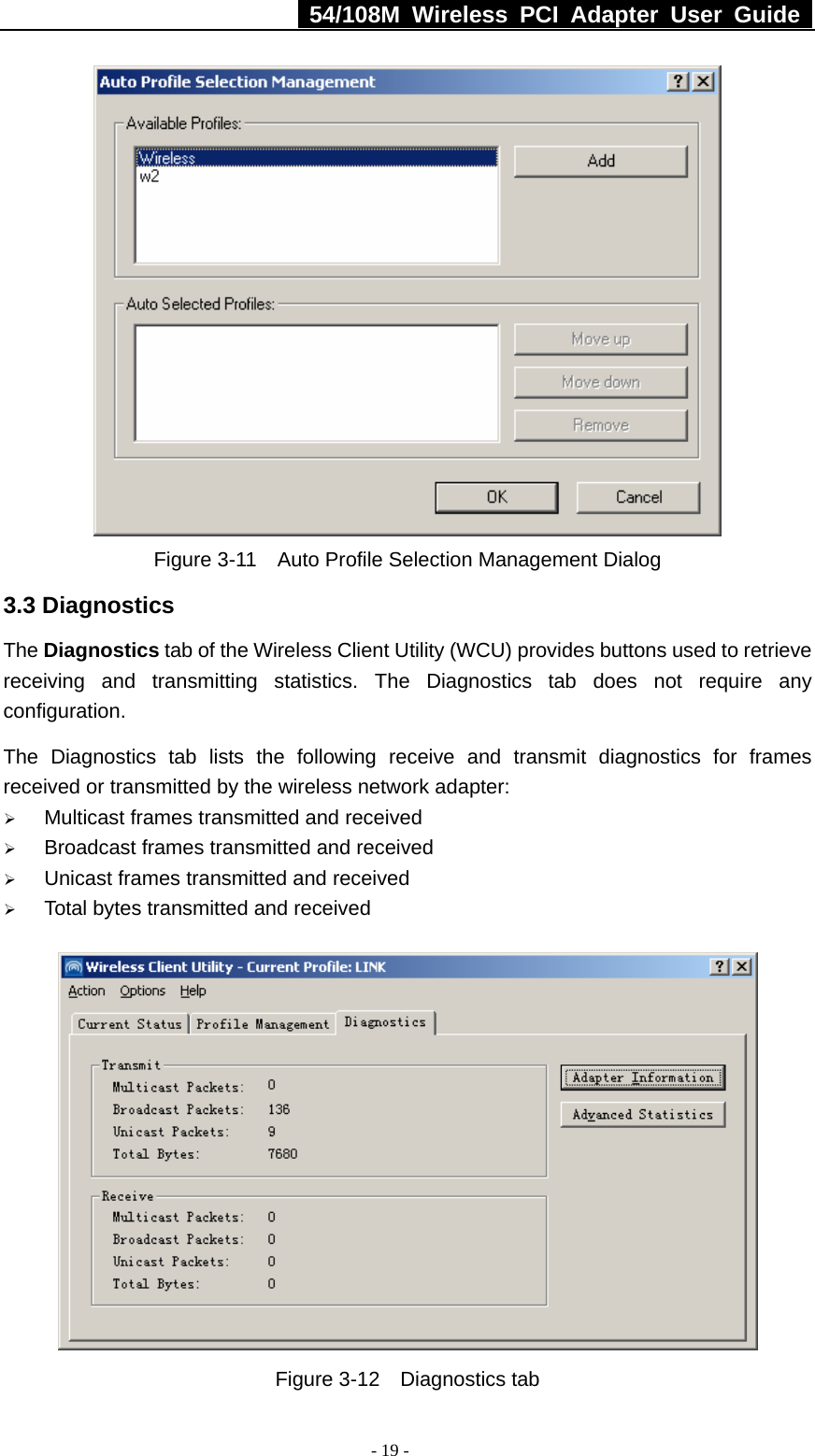   54/108M Wireless PCI Adapter User Guide  - 19 -  Figure 3-11    Auto Profile Selection Management Dialog 3.3 Diagnostics The Diagnostics tab of the Wireless Client Utility (WCU) provides buttons used to retrieve receiving and transmitting statistics. The Diagnostics tab does not require any configuration.   The Diagnostics tab lists the following receive and transmit diagnostics for frames received or transmitted by the wireless network adapter: ¾ Multicast frames transmitted and received   ¾ Broadcast frames transmitted and received   ¾ Unicast frames transmitted and received   ¾ Total bytes transmitted and received  Figure 3-12  Diagnostics tab 