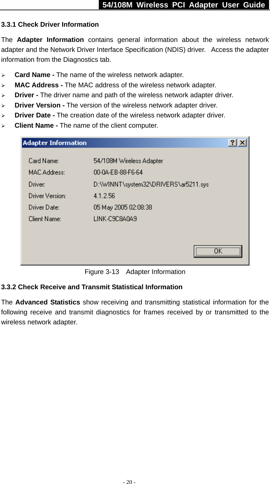   54/108M Wireless PCI Adapter User Guide  - 20 - 3.3.1 Check Driver Information The  Adapter Information contains general information about the wireless network adapter and the Network Driver Interface Specification (NDIS) driver.   Access the adapter information from the Diagnostics tab. ¾ Card Name - The name of the wireless network adapter.   ¾ MAC Address - The MAC address of the wireless network adapter.   ¾ Driver - The driver name and path of the wireless network adapter driver. ¾ Driver Version - The version of the wireless network adapter driver. ¾ Driver Date - The creation date of the wireless network adapter driver. ¾ Client Name - The name of the client computer.    Figure 3-13  Adapter Information 3.3.2 Check Receive and Transmit Statistical Information The Advanced Statistics show receiving and transmitting statistical information for the following receive and transmit diagnostics for frames received by or transmitted to the wireless network adapter. 