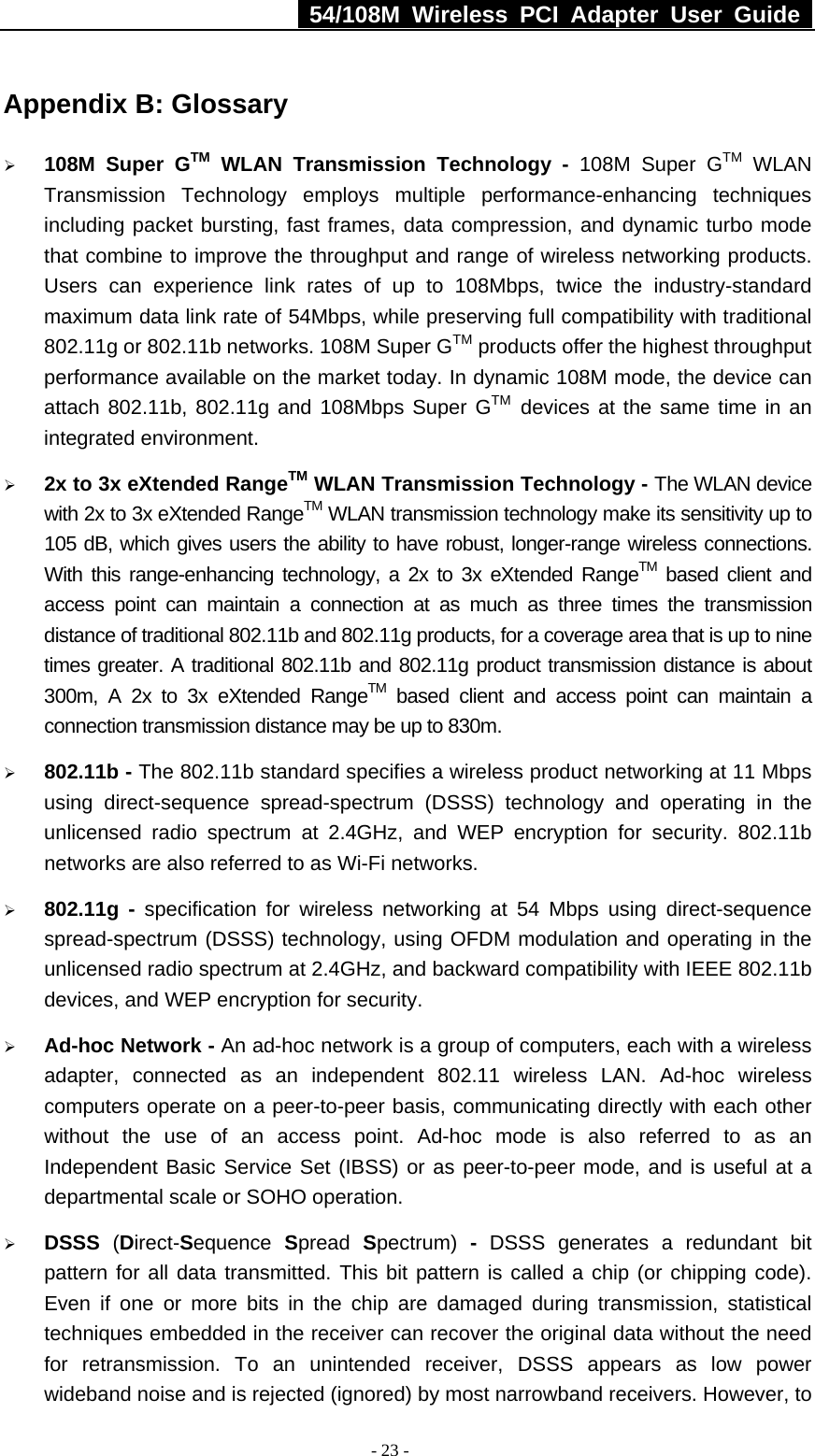   54/108M Wireless PCI Adapter User Guide  - 23 - Appendix B: Glossary ¾ 108M Super GTM WLAN Transmission Technology - 108M Super GTM WLAN Transmission Technology employs multiple performance-enhancing techniques including packet bursting, fast frames, data compression, and dynamic turbo mode that combine to improve the throughput and range of wireless networking products. Users can experience link rates of up to 108Mbps, twice the industry-standard maximum data link rate of 54Mbps, while preserving full compatibility with traditional 802.11g or 802.11b networks. 108M Super GTM products offer the highest throughput performance available on the market today. In dynamic 108M mode, the device can attach 802.11b, 802.11g and 108Mbps Super GTM devices at the same time in an integrated environment. ¾ 2x to 3x eXtended RangeTM WLAN Transmission Technology - The WLAN device with 2x to 3x eXtended RangeTM WLAN transmission technology make its sensitivity up to 105 dB, which gives users the ability to have robust, longer-range wireless connections. With this range-enhancing technology, a 2x to 3x eXtended RangeTM based client and access point can maintain a connection at as much as three times the transmission distance of traditional 802.11b and 802.11g products, for a coverage area that is up to nine times greater. A traditional 802.11b and 802.11g product transmission distance is about 300m, A 2x to 3x eXtended RangeTM based client and access point can maintain a connection transmission distance may be up to 830m. ¾ 802.11b - The 802.11b standard specifies a wireless product networking at 11 Mbps using direct-sequence spread-spectrum (DSSS) technology and operating in the unlicensed radio spectrum at 2.4GHz, and WEP encryption for security. 802.11b networks are also referred to as Wi-Fi networks. ¾ 802.11g - specification for wireless networking at 54 Mbps using direct-sequence spread-spectrum (DSSS) technology, using OFDM modulation and operating in the unlicensed radio spectrum at 2.4GHz, and backward compatibility with IEEE 802.11b devices, and WEP encryption for security. ¾ Ad-hoc Network - An ad-hoc network is a group of computers, each with a wireless adapter, connected as an independent 802.11 wireless LAN. Ad-hoc wireless computers operate on a peer-to-peer basis, communicating directly with each other without the use of an access point. Ad-hoc mode is also referred to as an Independent Basic Service Set (IBSS) or as peer-to-peer mode, and is useful at a departmental scale or SOHO operation.   ¾ DSSS  (Direct-Sequence  Spread  Spectrum)  - DSSS generates a redundant bit pattern for all data transmitted. This bit pattern is called a chip (or chipping code). Even if one or more bits in the chip are damaged during transmission, statistical techniques embedded in the receiver can recover the original data without the need for retransmission. To an unintended receiver, DSSS appears as low power wideband noise and is rejected (ignored) by most narrowband receivers. However, to 