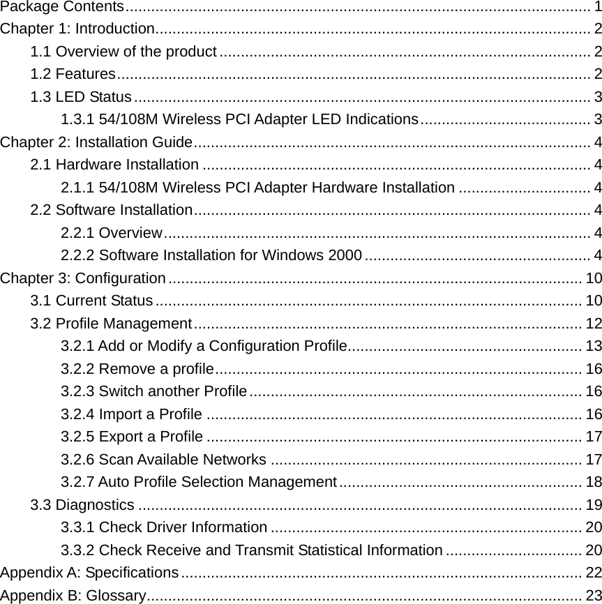 Package Contents............................................................................................................. 1 Chapter 1: Introduction...................................................................................................... 2 1.1 Overview of the product ....................................................................................... 2 1.2 Features............................................................................................................... 2 1.3 LED Status........................................................................................................... 3 1.3.1 54/108M Wireless PCI Adapter LED Indications........................................ 3 Chapter 2: Installation Guide............................................................................................. 4 2.1 Hardware Installation ........................................................................................... 4 2.1.1 54/108M Wireless PCI Adapter Hardware Installation ............................... 4 2.2 Software Installation............................................................................................. 4 2.2.1 Overview.................................................................................................... 4 2.2.2 Software Installation for Windows 2000..................................................... 4 Chapter 3: Configuration................................................................................................. 10 3.1 Current Status.................................................................................................... 10 3.2 Profile Management........................................................................................... 12 3.2.1 Add or Modify a Configuration Profile....................................................... 13 3.2.2 Remove a profile...................................................................................... 16 3.2.3 Switch another Profile.............................................................................. 16 3.2.4 Import a Profile ........................................................................................ 16 3.2.5 Export a Profile ........................................................................................ 17 3.2.6 Scan Available Networks ......................................................................... 17 3.2.7 Auto Profile Selection Management......................................................... 18 3.3 Diagnostics ........................................................................................................ 19 3.3.1 Check Driver Information ......................................................................... 20 3.3.2 Check Receive and Transmit Statistical Information ................................ 20 Appendix A: Specifications.............................................................................................. 22 Appendix B: Glossary...................................................................................................... 23             