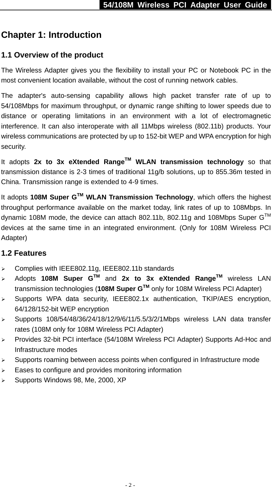   54/108M Wireless PCI Adapter User Guide  - 2 - Chapter 1: Introduction   1.1 Overview of the product The Wireless Adapter gives you the flexibility to install your PC or Notebook PC in the most convenient location available, without the cost of running network cables. The adapter&apos;s auto-sensing capability allows high packet transfer rate of up to 54/108Mbps for maximum throughput, or dynamic range shifting to lower speeds due to distance or operating limitations in an environment with a lot of electromagnetic interference. It can also interoperate with all 11Mbps wireless (802.11b) products. Your wireless communications are protected by up to 152-bit WEP and WPA encryption for high security. It adopts 2x to 3x eXtended RangeTM WLAN transmission technology so that transmission distance is 2-3 times of traditional 11g/b solutions, up to 855.36m tested in China. Transmission range is extended to 4-9 times. It adopts 108M Super GTM WLAN Transmission Technology, which offers the highest throughput performance available on the market today, link rates of up to 108Mbps. In dynamic 108M mode, the device can attach 802.11b, 802.11g and 108Mbps Super GTM devices at the same time in an integrated environment. (Only for 108M Wireless PCI Adapter) 1.2 Features ¾ Complies with IEEE802.11g, IEEE802.11b standards ¾ Adopts  108M Super GTM and 2x to 3x eXtended RangeTM wireless LAN transmission technologies (108M Super GTM only for 108M Wireless PCI Adapter) ¾ Supports WPA data security, IEEE802.1x authentication, TKIP/AES encryption, 64/128/152-bit WEP encryption ¾ Supports 108/54/48/36/24/18/12/9/6/11/5.5/3/2/1Mbps wireless LAN data transfer rates (108M only for 108M Wireless PCI Adapter) ¾ Provides 32-bit PCI interface (54/108M Wireless PCI Adapter) Supports Ad-Hoc and Infrastructure modes ¾ Supports roaming between access points when configured in Infrastructure mode ¾ Eases to configure and provides monitoring information ¾ Supports Windows 98, Me, 2000, XP      
