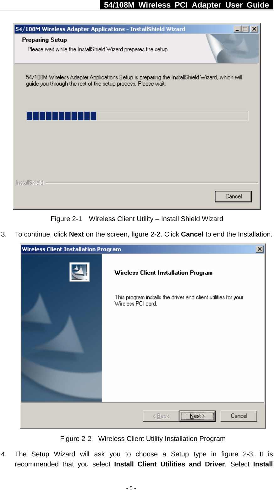   54/108M Wireless PCI Adapter User Guide  - 5 -  Figure 2-1    Wireless Client Utility – Install Shield Wizard 3. To continue, click Next on the screen, figure 2-2. Click Cancel to end the Installation.    Figure 2-2    Wireless Client Utility Installation Program 4.  The Setup Wizard will ask you to choose a Setup type in figure 2-3. It is recommended that you select Install Client Utilities and Driver. Select Install 