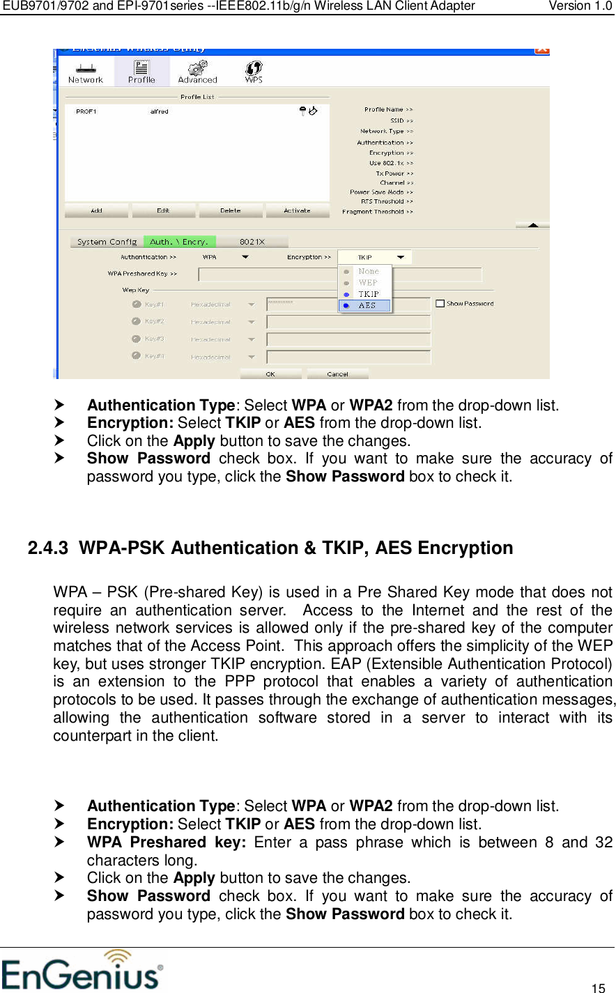 EUB9701/9702 and EPI-9701series --IEEE802.11b/g/n Wireless LAN Client Adapter  Version 1.0                                                                                                                          15     Authentication Type: Select WPA or WPA2 from the drop-down list.   Encryption: Select TKIP or AES from the drop-down list.    Click on the Apply button to save the changes.   Show  Password  check  box.  If  you  want  to  make  sure  the  accuracy  of password you type, click the Show Password box to check it.   2.4.3  WPA-PSK Authentication &amp; TKIP, AES Encryption  WPA – PSK (Pre-shared Key) is used in a Pre Shared Key mode that does not require  an  authentication  server.    Access  to  the  Internet  and  the  rest  of  the wireless network services is allowed only if the pre-shared key of the computer matches that of the Access Point.  This approach offers the simplicity of the WEP key, but uses stronger TKIP encryption. EAP (Extensible Authentication Protocol) is  an  extension  to  the  PPP  protocol  that  enables  a  variety  of  authentication protocols to be used. It passes through the exchange of authentication messages, allowing  the  authentication  software  stored  in  a  server  to  interact  with  its counterpart in the client.     Authentication Type: Select WPA or WPA2 from the drop-down list.   Encryption: Select TKIP or AES from the drop-down list.   WPA  Preshared  key:  Enter  a  pass  phrase  which  is  between  8  and  32 characters long.    Click on the Apply button to save the changes.   Show  Password  check  box.  If  you  want  to  make  sure  the  accuracy  of password you type, click the Show Password box to check it. 