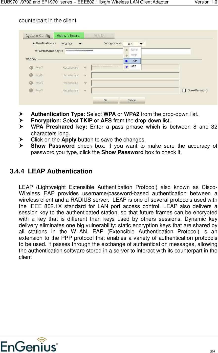 EUB9701/9702 and EPI-9701series --IEEE802.11b/g/n Wireless LAN Client Adapter  Version 1.0                                                                                                                          29  counterpart in the client.     Authentication Type: Select WPA or WPA2 from the drop-down list.   Encryption: Select TKIP or AES from the drop-down list.   WPA  Preshared  key:  Enter  a  pass  phrase  which  is  between  8  and  32 characters long.    Click on the Apply button to save the changes.   Show  Password  check  box.  If  you  want  to  make  sure  the  accuracy  of password you type, click the Show Password box to check it.  3.4.4  LEAP Authentication   LEAP  (Lightweight  Extensible  Authentication  Protocol)  also  known  as  Cisco-Wireless  EAP  provides  username/password-based  authentication  between  a wireless client and a RADIUS server.  LEAP is one of several protocols used with the  IEEE  802.1X  standard  for  LAN  port  access  control.  LEAP also  delivers  a session key to the authenticated station, so that future frames can be encrypted with  a  key  that  is  different  than  keys  used  by  others  sessions.  Dynamic  key delivery eliminates one big vulnerability; static encryption keys that are shared by all  stations  in  the  WLAN.  EAP  (Extensible  Authentication  Protocol)  is  an extension to the PPP protocol that enables a variety of authentication protocols to be used. It passes through the exchange of authentication messages, allowing the authentication software stored in a server to interact with its counterpart in the client  