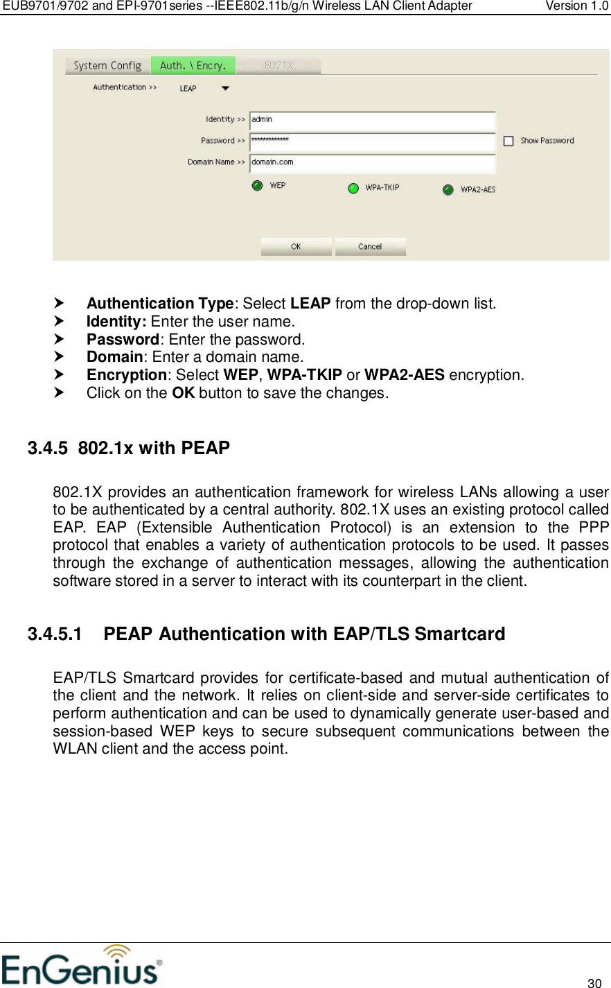 EUB9701/9702 and EPI-9701series --IEEE802.11b/g/n Wireless LAN Client Adapter  Version 1.0                                                                                                                          30      Authentication Type: Select LEAP from the drop-down list.   Identity: Enter the user name.  Password: Enter the password.  Domain: Enter a domain name.  Encryption: Select WEP, WPA-TKIP or WPA2-AES encryption.   Click on the OK button to save the changes.   3.4.5  802.1x with PEAP  802.1X provides an authentication framework for wireless LANs allowing a user to be authenticated by a central authority. 802.1X uses an existing protocol called EAP.  EAP  (Extensible  Authentication  Protocol)  is  an  extension  to  the  PPP protocol that enables a variety of authentication protocols to be used. It passes through  the  exchange  of  authentication  messages,  allowing  the  authentication software stored in a server to interact with its counterpart in the client.  3.4.5.1  PEAP Authentication with EAP/TLS Smartcard  EAP/TLS Smartcard provides for certificate-based and mutual authentication of the client and the network. It relies on client-side and server-side certificates to perform authentication and can be used to dynamically generate user-based and session-based  WEP  keys  to  secure  subsequent  communications  between  the WLAN client and the access point.  